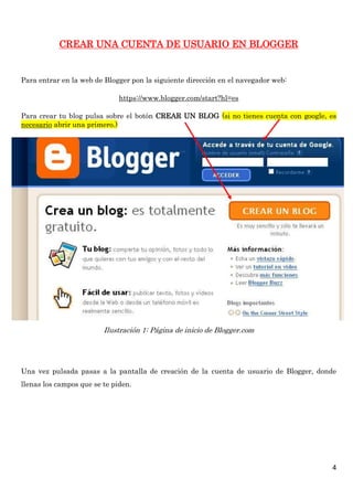CREAR UNA CUENTA DE USUARIO EN BLOGGER


Para entrar en la web de Blogger pon la siguiente dirección en el navegador web:

                              https://www.blogger.com/start?hl=es

Para crear tu blog pulsa sobre el botón CREAR UN BLOG (si no tienes cuenta con google, es
necesario abrir una primero.)




                         Ilustración 1: Página de inicio de Blogger.com




Una vez pulsada pasas a la pantalla de creación de la cuenta de usuario de Blogger, donde
llenas los campos que se te piden.




                                                                                       4
 