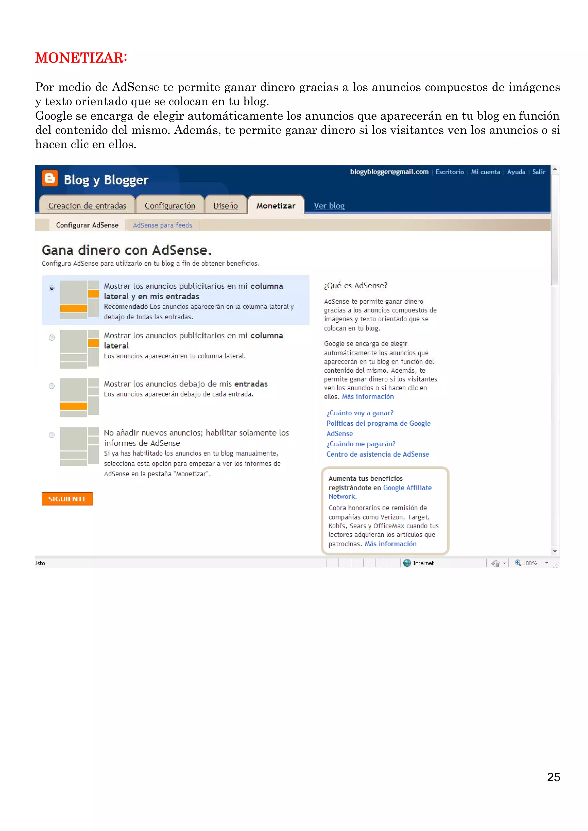 MONETIZAR:
Por medio de AdSense te permite ganar dinero gracias a los anuncios compuestos de imágenes
y texto orientado que se colocan en tu blog.
Google se encarga de elegir automáticamente los anuncios que aparecerán en tu blog en función
del contenido del mismo. Además, te permite ganar dinero si los visitantes ven los anuncios o si
hacen clic en ellos.

25

 