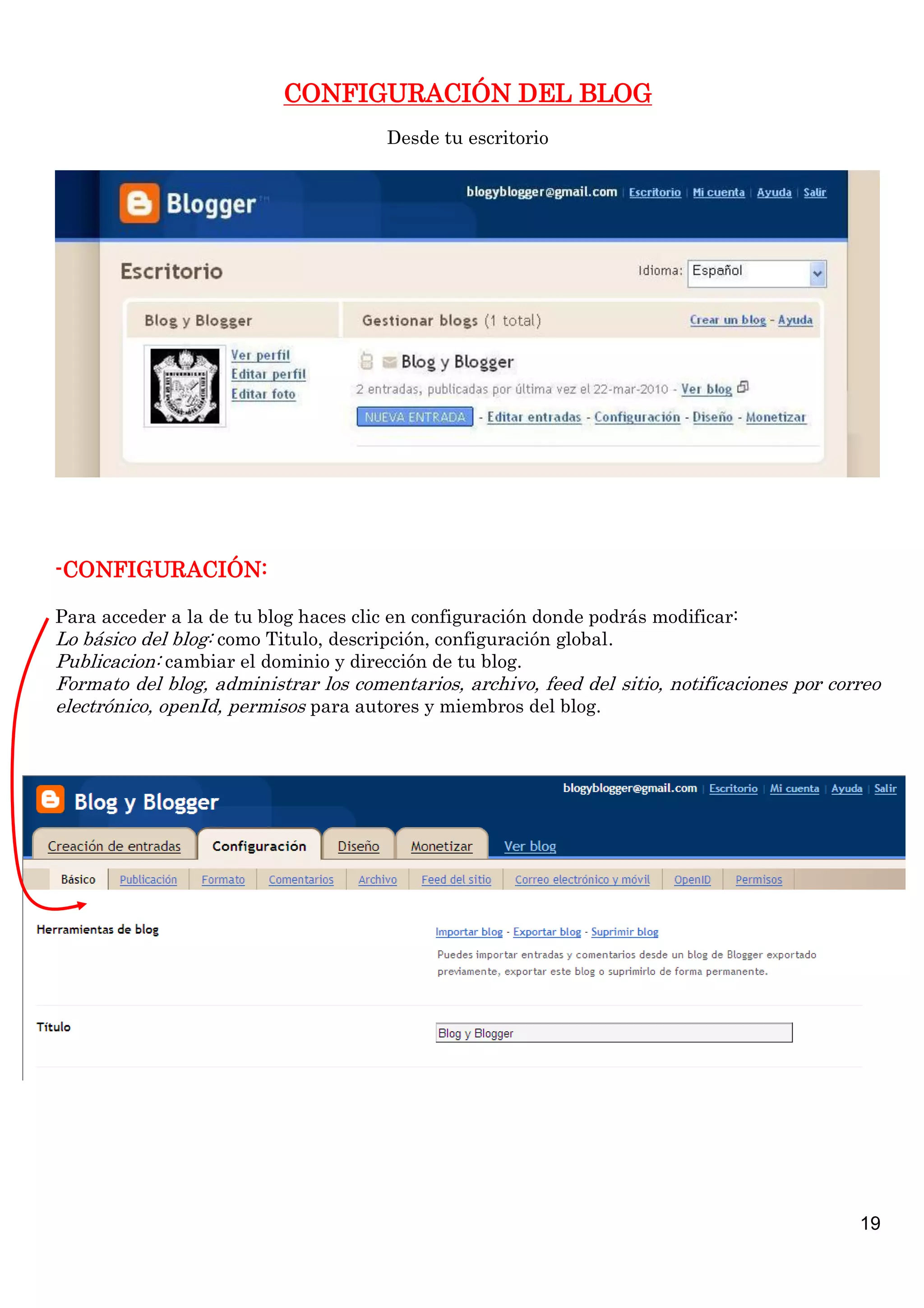 CONFIGURACIÓN DEL BLOG
Desde tu escritorio

-CONFIGURACIÓN:
Para acceder a la de tu blog haces clic en configuración donde podrás modificar:
Lo básico del blog: como Titulo, descripción, configuración global.
Publicacion: cambiar el dominio y dirección de tu blog.

Formato del blog, administrar los comentarios, archivo, feed del sitio, notificaciones por correo
electrónico, openId, permisos para autores y miembros del blog.

19

 