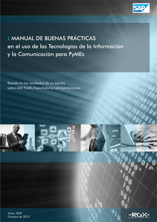 Autor: RGX
Octubre de 2012
MANUAL DE BUENAS PRÁCTICAS:
en el uso de las Tecnologías de la Información
y la Comunicación para PyMEs
Basado en los resultados de un estudio
sobre 600 PyMEs Exportadoras Latinoamericanas
 