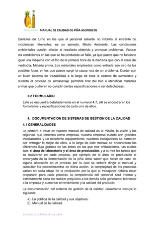 MANUAL DE CALIDAD DE PIÑA ASOFRUCOL
DANDOLE SABOR A TU VIDA
Cambios de turno en los que el personal saliente no informa al entrante de
incidencias relevantes, es un ejemplo, Medio Ambiente, Las condiciones
ambientales pueden afectar al resultado obtenido y provocar problemas. Valorar
las condiciones en las que se ha producido un fallo, ya que puede que no funcione
igual una máquina con el frio de la primera hora de la mañana que con el calor del
mediodía, Materia prima, Los materiales empleados como entrada son otro de los
posibles focos en los que puede surgir la causa raíz de un problema. Contar con
un buen sistema de trazabilidad a lo largo de toda la cadena de suministro y
durante el proceso de almacenaje permitirá tirar del hilo e identificar materias
primas que pudieran no cumplir ciertas especificaciones o ser defectuosas.
3.2 FORMULARIO
Este se encuentra detalladamente en el numeral 4.7, allí se encontraran los
formularios y especificaciones de cada uno de ellos.
4. DOCUMENTACION DE SISTEMAS DE GESTION DE LA CALIDAD
4.1 GENERALIDADES
Lo primero a tratar en nuestro manual de calidad es la misión, la visión y los
objetivos que tenemos como empresa, nuestra empresa cuenta con grandes
instalaciones y un excelente equipamiento, nuestros trabajadores se esmeran
por entregar lo mejor de ellos, a lo largo de este manual se encontraran los
diferentes flujo gramas de las áreas en las que nos enfocaremos, las cuales
son: el área de laboratorio y el área de producción, y a su vez las tareas que
se realizaran en cada proceso, por ejemplo en el área de producción el
encargado de la fermentación de la piña debe saber que hacer en caso de
alguna alteración en el proceso por lo cual se deberá dirigir al manual y
consultar los procedimientos de dicha acción, la complejidad de los procesos
varían en cada etapa de la producción por lo que el trabajador deberá estar
preparado para cada proceso, la competencia del personal será interna y
estrictamente sana sin realizar prejuicios a los demás solo generando bienestar
a la empresa y aumentar el rendimiento y la calidad del producto.
La documentación del sistema de gestión de la calidad usualmente incluye lo
siguiente:
a) La política de la calidad y sus objetivos.
b) Manual de la calidad.
 
