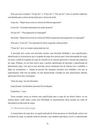 Note que nesse exemplo o “O que faz”, o “Como faz” e “Por que faz”, torna se questões implícitas
consideradas para a síntese da descrição para a clareza da tarefa.

   O que faz : “Digita horas extras no sistema de folha de pagamento”

   Como Faz” :Extraindo informações do cartão de ponto”

   Por que faz” : “Para pagamento ao empregado”

   Descrição: “Digita horas extras no sistema de folha de pagamento para pagamento ao empregado”

   Note que o “como faz”, fica registrado de forma exagerado e desnecessário.

   “O que faz”, deve ser sempre representado por um

   A descrição deve conter uma descrição sumária, uma descrição detalhada e suas especificações,
identificando as características que o ocupante do cargo deve possuir para o bom desempenho do cargo,
em suma, o perfil do ocupante do cargo de coincidir ou no máximo aproximar o máximo das exigências
do cargo. Portanto, eis um bom motivo para a perfeita identificação da descrição e especificação de
determinado cargo, visto que se uma descrição estiver totalmente fora de sintonia com a realidade, o
depto de recrutamento e seleção de pessoal não conseguir encontrar esse candidato, visto que as
especificações estão fora de padrão, ou mal dimensionada. Exemplo de uma especificação absurda,
apenas para ficar claro a mensagem:

   Título do cargo: Aux.de informática

   Especificação: Escolaridade necessária Pós-Graduação

   Experiência : 5 anos

   Nesse exemplo, temos no mínimo uma especificação para o cargo de um técnico Sênior, ou um
analista pleno, sendo então, criada uma dificuldade no preenchimento dessa posição em razão de
discrepância na descrição de cargos.

   3.4. Nomenclatura dos Cargos

   A nomenclatura do cargo deve ser aquela praticada de forma que possa ser identificada a priori com
as funções do cargo, ou segundo moda de mercado, e que também especifique o nível e a especialização


                                                     X
 