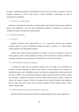 do cargo, e também que represente a diferenciação do mesmo em uma escala ou evolução na carreira,
exemplo, acrescentar os níveis, Junior, pleno e sênior, facilitando a identificação do grau de
especialização e experiência.

   3.5. Descrever as especificações

   Descrever as especificações apontadas na coleta de dados, para a descrição do cargo para estabelecer
apenas como parâmetros, visto que estas especificações poderão ser alteradas no momento das
avaliações dos cargos realizadas pelo comitê do plano.

4. PESQUISA SALARIAL

   4.1. Conceito

       Segundo (Prof.Jean Pierre Marras-2007-111). “É o instrumento gerencial que possibilita
   conhecer, através da coleta e da tabulação estatística de dados, as práticas e os valores salariais
   médios praticados num determinado mercado.”

       Através dessa política, podemos identificar no mercado o valor que é atribuído aos cargos em
   outras empresas, sendo o ponto partida para a empresa tratar sua forma de remunerar, estabelecer e
   estratégias de políticas recursos humanos, em conjunto com os objetivos da empresa.

   4.2. Identificação dos cargos para pesquisa

       A escolha dos cargos para ser realizada a pesquisa, deve ser focada em sua finalidade, por
   exemplo, realizamos pesquisas de salários, para analisar os valores salariais de um cargo ou de
   determinado grupo, com a finalidade de ajustes, ou realizamos a pesquisa para efetuar uma política
   de cargos e salários. No caso de efetuar um plano de cargos e salários deveremos escolher os cargos
   que represente a empresa de forma que com base nesses cargos, possamos realizar a análise do
   restante dos cargos da empresa. Portanto esse cargos chaves, deverão funcionar como parâmetros
   para os outros, neste caso teremos que ter extratos de cargos de toda a empresa, desde o menor,
   médio e máximo cargo.

   4.3. Identificação das empresas que farão parte da pesquisa

       Devemos escolher essas empresas com base em região geográfica, porte, mesmo segmento etc,




                                                  XI
 