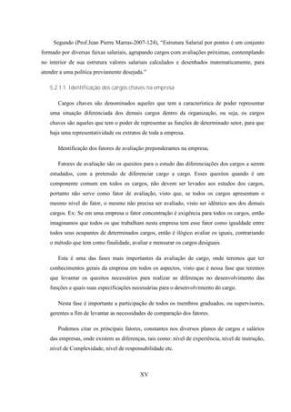 Segundo (Prof.Jean Pierre Marras-2007-124), “Estrutura Salarial por pontos é um conjunto
formado por diversas faixas salariais, agrupando cargos com avaliações próximas, contemplando
no interior de sua estrutura valores salariais calculados e desenhados matematicamente, para
atender a uma política previamente desejada.”

   5.2.1.1. Identificação dos cargos chaves na empresa

       Cargos chaves são denominados aqueles que tem a característica de poder representar
   uma situação diferenciada dos demais cargos dentro da organização, ou seja, os cargos
   chaves são aqueles que tem o poder de representar as funções de determinado setor, para que
   haja uma representatividade ou extratos de toda a empresa.

       Identificação dos fatores de avaliação preponderantes na empresa;

       Fatores de avaliação são os quesitos para o estudo das diferenciações dos cargos a serem
   estudados, com a pretensão de diferenciar cargo a cargo. Esses quesitos quando é um
   componente comum em todos os cargos, não devem ser levados aos estudos dos cargos,
   portanto não serve como fator de avaliação, visto que, se todos os cargos apresentam o
   mesmo nível do fator, o mesmo não precisa ser avaliado, visto ser idêntico aos dos demais
   cargos. Ex: Se em uma empresa o fator concentração é exigência para todos os cargos, então
   imaginamos que todos os que trabalham nesta empresa tem esse fator como igualdade entre
   todos seus ocupantes de determinados cargos, então é ilógico avaliar os iguais, contrariando
   o método que tem como finalidade, avaliar e mensurar os cargos desiguais.

       Esta é uma das fases mais importantes da avaliação de cargo, onde teremos que ter
   conhecimentos gerais da empresa em todos os aspectos, visto que é nessa fase que teremos
   que levantar os quesitos necessários para realizar as diferenças no desenvolvimento das
   funções e quais suas especificações necessárias para o desenvolvimento do cargo.

       Nesta fase é importante a participação de todos os membros graduados, ou supervisores,
   gerentes a fim de levantar as necessidades de comparação dos fatores.

       Podemos citar os principais fatores, constantes nos diversos planos de cargos e salários
   das empresas, onde existem as diferenças, tais como: nível de experiência, nível de instrução,
   nível de Complexidade, nível de responsabilidade etc.



                                          XV
 