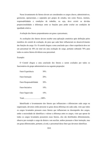 Nesse levantamento de fatores devem ser considerados os cargos chaves, administrativos,
gerenciais, operacionais, e separados por grupos de estudos, tais como físicos, mentais,
responsabilidades        e    condições           de   trabalho,   ou   seja,   deve   existir   as   devidas
proporcionalidades e diferenças entre as funções para poder avaliar em condições de
igualdade relativa.

   Avaliação dos fatores preponderantes em graus e percentuais;

   As avaliações dos fatores devem receber uma aplicação estatística após definição pelos
membros do comitê de avaliação, do peso que cada fator influenciará no desenvolvimento
das funções do cargo. Ex: O comitê chegou a uma conclusão que o fator experiência deva ter
um percentual de 30% do total em uma avaliação do cargo, portanto sobrando 70% para
todos os outros fatores dividirem esse percentual.

Exemplo:

   O Comitê chegou a uma conclusão dos fatores a serem avaliados por todos os
funcionários do grupo administrativos na seguinte proporção:

   Fator Experiência                      30%

   Fator Instrução                        20%

   Fator Responsabilidade                 30%

   Fator Iniciativa                       10%

   Fator Supervisão                       10%

   Total...................................100%

   Identificado o levantamento dos fatores que influenciam e diferenciam cada cargo na
organização, devemos então procurar os graus dessa diferença em cada cada, visto que todos
os cargos levantados possuem esses fatores que influenciam no desempenho dos cargos,
então a necessidade de identificar e valorar a diferença entre os cargos, visto que apesar de
todos os cargos levantados possuírem esses fatores, eles são distribuídos diferentemente,
observe por exemplo o cargo de diretor e um auxiliar, ambos possuem o fator instrução, mas
em graus diferenciados, portanto, aí está, o percentual desse fator que devemos identificar.

                                                   XVI
 