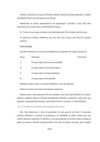 Podemos identificar esse grau utilizando métodos matemáticos para representar a melhor
distribuição do peso de cada grau de seus fatores.

   Identificado os fatores representativos da organização e descritos o que cada fator
representa, deve se partir para a ponderação dos fatores.

   Ex: Vamos focar no grau instrução, esse fator representa 20% do plano total do cargo.

   O comitê de avaliação estabeleceu que esse fator terá 4 graus, que ficará da seguinte
   maneira:

   Fator Instrução:

   Este fator especifica o nível de escolaridade que os ocupantes dos cargos deverão ter.

   Graus          Descrição                                                  Percentual

   A              O cargo requer nível escolar secundário

   B              O cargo requer nível escolar superior

   C              O cargo requer nível pós-graduação

   D              O cargo requer nível mestrado

   Definido os graus, agora é necessário identificar o peso de cada grau.

   Podemos resolver isso através de equações estatísticas.

   Sabemos que o total representa 20% da avaliação e que temos que distribuir em 4 graus,
portanto, podemos utilizar a fórmula da progressão aritmética, geométrica, onde temos que
descobrir o percentual da constante, o percentual mínimo e máximo e os intermediários.

5.2.1.2.Tratamento estatísticos das avaliações dos fatores

   Obs: Para determinar o valor do percentual de cada grau de um fator, é necessário
primeiro identificar a extensão da pontuação a ser trabalhada no plano, mesmo que esse
número de pontos ainda não é o definitivo, visto que ainda não concluímos todas as etapas do
plano, precisamos informar temporariamente uma faixa de pontos do plano, por exemplo,


                                       XVII
 
