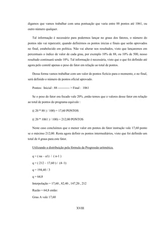 digamos que vamos trabalhar com uma pontuação que varia entre 88 pontos até 1061, ou
outro número qualquer.

   Tal informação é necessário para podermos lançar no graus dos fatores, o número do
pontos não vai repercutir, quando definirmos os pontos inicias e finais que serão aprovados
no final, estabelecido em política. Não vai alterar nos resultados, visto que lançaremos em
percentuais o índice de valor de cada grau, por exemplo 10% de 88, ou 10% de 500, nosso
resultado continuará sendo 10%. Tal informação é necessária, visto que o que foi definido até
agora pelo comitê apenas o peso do fator em relação ao total de pontos.

   Dessa forma vamos trabalhar com um valor de pontos fictício para o momento, e no final,
será definido o número de pontos oficial aprovado.

   Pontos: Inicial : 88 ----------- > Final : 1061

   Se o peso do fator ora focado vale 20% ,então temos que o valores desse fator em relação
ao total de pontos do programa equivale :

   (( 20 * 88 ) / 100) = 17,60 PONTOS

   (( 20 * 1061 ) / 100) = 212,00 PONTOS

   Neste caso concluímos que o menor valor em pontos do fator instrução vale 17,60 ponto
se o máximo 212,00. Resta agora definir os pontos intermediários, visto que foi definido um
total de 4 graus para este fator.

   Utilizando a distribuição pela fórmula da Progressão aritmética.

   q = ( na – a1) / ( n-1 )

   q = ( 212 – 17,60 ) / (4–1)

   q = 194,40 / 3

   q = 64,8

   Interpolação = 17,60 , 82,40 , 147,20 , 212

   Razão = 64,8 então:

   Grau A vale 17,60


                                       XVIII
 