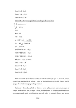 Grau B vale 82,40

   Grau C vale 127,20

   Grau D vale 212,00

   Utilizando a distribuição pela fórmula da Progressão Geométrica.

 N -1

          NA/A1

   N= 4

   Na = 212

   A1 = 17,60

   q = 212 / 17,60 = 12,045454

   q=     4-1     12,045454

   q = 2.2923155

   17,60 * 2,2923155 = 40,34

   40,34 * 2,2923155 = 92,48

   92,48 * 2,2923155 = 212,00

   Razão = 2.2923155 então:

   Grau A vale 17,60

   Grau B vale 40,34

   Grau C vale 92,40

   Grau D vale 212,00



   Resta ao comitê de avaliação escolher a melhor distribuição que se enquadra com a
organização, na escolha de utilizar a regra de distribuição dos pesos dos fatores entre a
progressão aritmética e a progressão geométrica.

   Realizada a descrição, definido os fatores a serem aplicados em determinado grupo de
cargos, observando os tipo de cargos e níveis, e identificando os fatores e determinando seu
peso na pontuação geral, identificando e valorando todos os graus dos fatores, tem se com


                                      XIX
 
