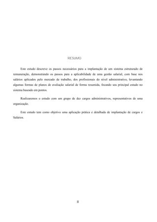 RESUMO


      Este estudo descreve os passos necessários para a implantação de um sistema estruturado de
remuneração, demonstrando os passos para a aplicabilidade de uma gestão salarial, com base nos
salários aplicados pelo mercado de trabalho, dos profissionais do nível administrativo, levantando
algumas formas de planos de avaliação salarial de forma resumida, focando seu principal estudo no
sistema baseado em pontos.

      Realizaremos o estudo com um grupo de dez cargos administrativos, representativos de uma
organização.

      Este estudo tem como objetivo uma aplicação prática e detalhada de implantação de cargos e
Salários.




                                                II
 
