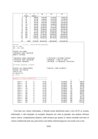 X              Y            X2                XY               Y2
                    Pontos        Salários
                1     54              299,00      2.916,00         16.146,00         89.401,00
                2     67              337,00      4.489,00         22.579,00        113.569,00
                3     82              381,00      6.724,00         31.242,00        145.161,00
                4     98              427,00      9.604,00         41.846,00        182.329,00
                5    116              480,00     13.456,00         55.680,00        230.400,00
                6    137              541,00     18.769,00         74.117,00        292.681,00
                7    160              608,00     25.600,00         97.280,00        369.664,00
                8    186              684,00     34.596,00        127.224,00        467.856,00
                9    216              771,00     46.656,00        166.536,00        594.441,00
               10    249              867,00     62.001,00        215.883,00        751.689,00
               11    286              975,00     81.796,00        278.850,00        950.625,00
               12    328           1.098,00     107.584,00        360.144,00      1.205.604,00
               13    375           1.235,00     140.625,00        463.125,00      1.525.225,00

               13        2354        8.703,00   554.816,00      1.950.652,00      6.918.645,00

  Fórmula =      Y= a + bx      (reta do mínimos quadrados)
  Sá = na + bSw
   Y           X
  Sá Y = aS$ + bS$ 2
   X       X     X

  8.703,00 = 13a + 2354b
  1.950.652,00 = 2354a + 554.816,00
  2354/13 = 181,07692

   1.950.652,00 = 2354a + 554.816,00b                        ? 1.575.912,00 = ( 181,07692 * 8.703,00 )
  -1.575.912,40 - 2354a - 426.255,06b                        ? 426.256,06 = ( 2354 / 13 * 2354 )
    374.739,60 = 128.560,94                                  ? 374.739,60 = ( 1.950.652,00 - 1.575.912,40 )

  374.739,60 / 128.560,94 = 2.9148791

  8.703,00 = 13a + 2354(2.9148791)                           ? 6.861,63 = ( 2354 * 2.9148791 )
  8.703,00 = 13a + 6.861,63
  1.841,37 = 13a
  a = 1.841,37 / 13
  a = 141,64

  Equação = Y = 141,64 + 2.9148791*(x)
                                                                                                    X         Y
         Para x =      54             y=           141,64           +                2,9148791      54          299,04
         Para x =      67             y=           141,64           +                2,9148791      67          336,94
         Para x =      82             y=           141,64           +                2,9148791      82          380,66
         Para x =      98             y=           141,64           +                2,9148791      98          427,30
         Para x =     116             y=           141,64           +                2,9148791     116          479,77
         Para x =     137             y=           141,64           +                2,9148791     137          540,98
         Para x =     160             y=           141,64           +                2,9148791     160          608,02
         Para x =     186             y=           141,64           +                2,9148791     186          683,81
         Para x =     216             y=           141,64           +                2,9148791     216          771,25
         Para x =     249             y=           141,64           +                2,9148791     249          867,44
         Para x =     286             y=           141,64           +                2,9148791     286          975,30
         Para x =     328             y=           141,64           +                2,9148791     328        1.097,72
         Para x =     376             y=           141,64           +                2,9148791     376        1.237,63




   Com base nos valores informados, a fórmula acima identificará onde o eixo (X,Y) se cruzará,
informando o valor desejado, no exemplo, lançamos um valor já ajustado, mas poderia informar
outros valores, completamente disperso, onde teríamos que ajustar os valores tomando com base os
valores estabelecido pela reta, para termos uma tabela salarial progressiva de acordo com a reta.

                                                             XXII
 