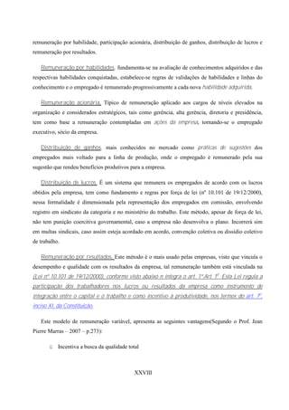 remuneração por habilidade, participação acionária, distribuição de ganhos, distribuição de lucros e
remuneração por resultados.

   Remuneração por habilidades, fundamenta-se na avaliação de conhecimentos adquiridos e das
respectivas habilidades conquistadas, estabelece-se regras de validações de habilidades e linhas do
conhecimento e o empregado é remunerado progressivamente a cada nova habilidade adquirida.

   Remuneração acionária, Típico de remuneração aplicado aos cargos de níveis elevados na
organização e considerados estratégicos, tais como gerência, alta gerência, diretoria e presidência,
tem como base a remuneração contempladas em ações da empresa, tornando-se o empregado
executivo, sócio da empresa.

   Distribuição de ganhos, mais conhecidos no mercado como práticas de sugestões dos
empregados mais voltado para a linha de produção, onde o empregado é remunerado pela sua
sugestão que rendeu benefícios produtivos para a empresa.

   Distribuição de lucros, É um sistema que remunera os empregados de acordo com os lucros
obtidos pela empresa, tem como fundamento e regras por força de lei (nº 10.101 de 19/12/2000),
nessa formalidade é dimensionada pela representação dos empregados em comissão, envolvendo
registro em sindicato da categoria e no ministério do trabalho. Este método, apesar de força de lei,
não tem punição coercitiva governamental, caso a empresa não desenvolva o plano. Incorrerá sim
em multas sindicais, caso assim esteja acordado em acordo, convenção coletiva ou dissídio coletivo
de trabalho.

   Remuneração por resultados, Este método é o mais usado pelas empresas, visto que vincula o
desempenho e qualidade com os resultados da empresa, tal remuneração também está vinculada na
(Lei nº 10.101 de 19/12/2000), conforme visto abaixo n íntegra o art. 1º.Art. 1o Esta Lei regula a
participação dos trabalhadores nos lucros ou resultados da empresa como instrumento de
integração entre o capital e o trabalho e como incentivo à produtividade, nos termos do art. 7o,
inciso XI, da Constituição.

   Este modelo de remuneração variável, apresenta as seguintes vantagens(Segundo o Prof. Jean
Pierre Marras – 2007 – p.273):

       ü   Incentiva a busca da qualidade total



                                             XXVIII
 