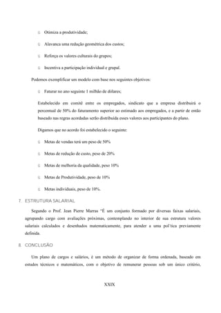 ü    Otimiza a produtividade;

         ü    Alavanca uma redução geométrica dos custos;

         ü    Reforça os valores culturais do grupos;

         ü    Incentiva a participação individual e grupal.

     Podemos exemplificar um modelo com base nos seguintes objetivos:

         ü    Faturar no ano seguinte 1 milhão de dólares;

         Estabelecido em comitê entre os empregados, sindicato que a empresa distribuirá o
         percentual de 50% do faturamento superior ao estimado aos empregados, e a partir de então
         baseado nas regras acordadas serão distribuída esses valores aos participantes do plano.

         Digamos que no acordo foi estabelecido o seguinte:

         ü    Metas de vendas terá um peso de 50%

         ü    Metas de redução de custo, peso de 20%

         ü    Metas de melhoria da qualidade, peso 10%

         ü    Metas de Produtividade, peso de 10%

         ü    Metas individuais, peso de 10%.

7. ESTRUTURA SALARIAL

     Segundo o Prof. Jean Pierre Marras “É um conjunto formado por diversas faixas salariais,
  agrupando cargo com avaliações próximas, contemplando no interior de sua estrutura valores
  salariais calculados e desenhados matematicamente, para atender a uma pol´tica previamente
  definida.

8. CONCLUSÃO

     Um plano de cargos e salários, é um método de organizar de forma ordenada, baseado em
  estudos técnicos e matemáticos, com o objetivo de remunerar pessoas sob um único critério,



                                                 XXIX
 