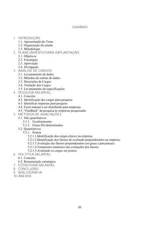 SUMÁRIO


1. INTRODUÇÃO
    1.1. Apresentação do Tema
    1.2. Organização do estudo
    1.3. Metodologia
2. PLANEJAMENTO PARA IMPLANTAÇÃO
    2.1. Objetivos
    2.2. Estratégias
    2.3. Aprovação
    2.4. Divulgação
3. ANÁLISE DE CARGOS
    3.1. Levantamento de dados
    3.2. Métodos de coletas de dados
    3.3. Descrições de Cargos
    3.4. Titulação dos Cargos
    3.5. Levantamento de especificações
4. PESQUISA SALARIAL
    4.1. Conceito
    4.2. Identificação dos cargos para pesquisa
    4.3. Identificar empresas para pesquisa
    4.4. Fazer manual a ser distribuído para empresas
    4.5. “Feedback” da pesquisa ás empresas pesquisadas
5. MÉTODOS DE AVALIAÇÕES
    5.1. Não quantitativos
        5.1.1. Escalonamento
        5.1.2. Graus Pré-determinados
    5.2. Quantitativos
        5.2.1. Pontos
            5.2.1.1.Identificação dos cargos chaves na empresa;
            5.2.1.2.Identificação dos fatores de avaliação preponderantes na empresa;
            5.2.1.3.Avaliação dos fatores preponderantes em graus e percentuais;
            5.2.1.4.Tratamento estatístico das avaliações dos fatores
            5.2.1.5.Avaliando os cargos em pontos
6. POLÍTICA SALARIAL
    6.1. Conceito
    6.2. Remuneração estratégica
7. ESTRUTURA SALARIAL
8. CONCLUSÃO
9. BIBLIOGRAFIA
10. ANEXOS




                                                   III
 