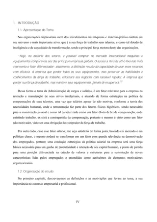 1. INTRODUÇÃO

   1.1. Apresentação do Tema

   Nas organizações empresariais além dos investimentos em máquinas e matérias-primas contém em
seu universo o mais importante ativo, que é a sua força de trabalho seus talentos, e como tal dotado de
inteligência e de capacidade de transformação, sendo a principal força motora dento das organizações.

   “Hoje, na maioria dos setores, é possível comprar no mercado internacional máquinas e
equipamentos comparáveis aos das principais empresas globais. O acesso a itens de ativo fixo não mais
representa o fator diferenciador; atualmente, a distinção resulta da capacidade de usar esses recursos
com eficácia. A empresa que perder todos os seus equipamentos, mas preservar as habilidades e
conhecimentos da força de trabalho, retornará aos negócios com razoável rapidez. A empresa que
perder sua força de trabalho, mas mantiver seus equipamentos, jamais de recuperará.(1)”

   Dessa forma o tema da Administração de cargos e salários, é um fator relevante para a empresa na
retenção e manutenção de seus ativos intelectuais, e atuando de forma estratégica na política de
compensações de seus talentos, uma vez que salários apesar de não motivar, conforme a teoria das
necessidades humanas, onde a remuneração faz parte dos fatores físicos higiênicos, sendo necessário
para a manutenção pessoal e como tal caracterizado como um fator óbvio de lei da compensação, onde
existindo trabalho, existirá a contrapartida da compensação, portanto o mesmo é visto como um fator
não motivador, visto ser uma obrigação do comprador da força de trabalho.

   Por outro lado, caso esse fator salário, não seja satisfeito de forma justa, baseado em mercado e em
políticas claras, o mesmo poderá se transformar em um fator com grande relevância na desmotivação
dos empregados, portanto uma condução estratégica da política salarial na empresa será uma força
básica necessária para um ganho de produtividade e retenção de seu capital humano, e ponto de partida
para uma posição diferenciada na criação de valores e estruturas para a sustentação de novas
características lidas pelos empregados e entendidas como acréscimos de elementos motivadores
organizacionais.

   1.2. Organização do estudo

   No primeiro capítulo, descreveremos as definições e as motivações que levam ao tema, a sua
importância no contexto empresarial e profissional.




                                                  IV
 