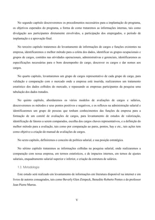 No segundo capítulo descreveremos os procedimentos necessários para a implantação do programa,
os objetivos esperados do programa, a forma de como trataremos as informações internas, tais como
divulgação aos participantes diretamente envolvidos, a participação dos empregados, o período de
implantação e a aprovação final.

   No terceiro capítulo trataremos do levantamento de informações de cargos e funções existentes na
empresa, identificaremos o melhor método para a coleta dos dados, identificar os grupos ocupacionais e
grupos de cargos, contidos nas atividades operacionais, administrativas e gerenciais, identificaremos as
especificações necessárias para o bom desempenho do cargo, descrever os cargos e dar nomes aos
cargos.

   No quarto capítulo, levantaremos um grupo de cargos representativo de cada grupo de cargo, para
validação e comparação com o mercado onde a empresa está inserida, realizaremos um tratamento
estatístico dos dados colhidos do mercado, e repassando as empresas participantes da pesquisa uma
tabulação dos dados tratados.

   No quinto capítulo, abordaremos os vários modelos de avaliações de cargos e salários,
descreveremos os métodos e seus pontos positivos e negativos, e os reflexos na administração salarial e
identificaremos um grupo de pessoas que tenham conhecimentos das funções da empresa para a
formação de um comitê de avaliações de cargos, para levantamento de estudos de valorização,
identificação de fatores a serem comparados, escolha dos cargos chaves representativos, e a definição do
melhor método para a avaliação, tais como por comparação ao pares, pontos, hay e etc., tais ações tem
como objetivo a criação do manual de avaliações de cargos.

   No sexto capítulo, definiremos o conceito de política salarial, e sua posição estratégica.

   No sétimo capítulo trataremos as informações colhidas na pesquisa salarial, onde realizaremos a
comparação com nossa empresa, em termos estatísticos, e de impactos internos, em ternos de ajustes
salariais, enquadramento salarial superior e inferior, e criação da estrutura de salários.

   1.3. Metodologia

   Este estudo será realizado em levantamento de informações em literatura disponível na internet e em
livros de autores consagrados, tais como Beverly Glen Zimpeck, Benedito Roberto Pontes e do professor
Jean Pierre Marras.




                                                      V
 