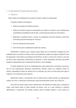 2. PLANEJAMENTO PARA IMPLANTAÇÃO

   2.1. Objetivos

   Qual o objetivo da implantação de um plano de cargos e salários na organização?

       Exemplo de objetivos Estratégicos:

       ü   Política de retenção dos melhores talentos;

       ü   Aplicar uma política agressiva remuneratória em relação ao mercado, como estratégia para
           consolidação da qualidade da mão de obra, e atrair potenciais talentos da concorrência;

       ü   Regularizar o equilíbrio interno x externo, na comparação com outras empresas, sendo fonte
           motivadora pela alta diminuição do “turnover”;

       ü   Servir de instrumento motivacional;

       ü   Servir de base para a implantação do plano de carreiras.

       Identificados os objetivos que a empresa espera atingir, deve ser discutida a estratégia de como
estabeleceremos esse projeto, de forma a fazer um levantamento completo da empresa, olhando de cima
da organização e observando suas principais características, tal qual, o universo de variáveis, como tipo
de mão de obra, operacionais, administrativos, gerenciais, e outras informações relevantes que podem
impactar no planejamento para a organização dos pontos a serem estudados.

       O estudo também deve levar em consideração que cargos operacionais, mensalistas e gerenciais,
tem em suas especificações diferenças circunstanciais, portanto, merece um cuidadoso estudo em
relação a quantidade de planos de salários deve ser realizado, tais como um único plano para todas as
categorias, ou um plano para cada categoria.

       Identificado o plano, e sua dimensão, deve-se então levantar o melhor método a ser aplicado para
o plano, tais como, o método por escalonamento, graus pré-determinado, pontos, hay e hoyler etc.

       Para efeito de estudo citamos abaixo identificamos três métodos de estudos para a avaliação de
cargos, onde damos ênfase no plano baseado em pontos, visto ser o mais utilizado no ambiente
administrativo e operacional. Em grandes empresas além de métodos próprios, é mais comum em




                                                   VI
 
