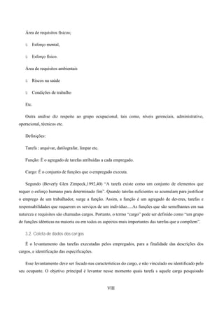 Área de requisitos físicos;

   ü   Esforço mental,

   ü   Esforço físico.

   Área de requisitos ambientais

   ü   Riscos na saúde

   ü   Condições de trabalho

   Etc.

   Outra análise diz respeito ao grupo ocupacional, tais como, níveis gerenciais, administrativo,
operacional, técnicos etc.

   Definições:

   Tarefa : arquivar, datilografar, limpar etc.

   Função: È o agregado de tarefas atribuídas a cada empregado.

   Cargo: É o conjunto de funções que o empregado executa.

   Segundo (Beverly Glen Zimpeck,1992,40) “A tarefa existe como um conjunto de elementos que
requer o esforço humano para determinado fim”. Quando tarefas suficientes se acumulam para justificar
o emprego de um trabalhador, surge a função. Assim, a função é um agregado de deveres, tarefas e
responsabilidades que requerem os serviços de um indivíduo.....As funções que são semelhantes em sua
natureza e requisitos são chamadas cargos. Portanto, o termo “cargo” pode ser definido como “um grupo
de funções idênticas na maioria ou em todos os aspectos mais importantes das tarefas que a compõem”.

   3.2. Coleta de dados dos cargos

   É o levantamento das tarefas executadas pelos empregados, para a finalidade das descrições dos
cargos, e identificação das especificações.

   Esse levantamento deve ser focado nas características do cargo, e não vinculado ou identificado pelo
seu ocupante. O objetivo principal é levantar nesse momento quais tarefa s aquele cargo pesquisado


                                                  VIII
 