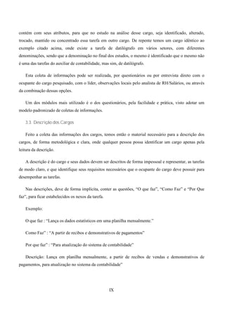 contém com seus atributos, para que no estudo na análise desse cargo, seja identificado, alterado,
trocado, mantido ou concentrado essa tarefa em outro cargo. De repente temos um cargo idêntico ao
exemplo citado acima, onde existe a tarefa de datilógrafo em vários setores, com diferentes
denominações, sendo que a denominação no final dos estudos, o mesmo é identificado que o mesmo não
é uma das tarefas do auxiliar de contabilidade, mas sim, de datilógrafo.

   Esta coleta de informações pode ser realizada, por questionários ou por entrevista direto com o
ocupante do cargo pesquisado, com o líder, observações locais pelo analista de RH/Salários, ou através
da combinação dessas opções.

   Um dos módulos mais utilizado é o dos questionários, pela facilidade e prática, visto adotar um
modelo padronizado de coletas de informações.

   3.3. Descrição dos Cargos

   Feito a coleta das informações dos cargos, temos então o material necessário para a descrição dos
cargos, de forma metodológica e clara, onde qualquer pessoa possa identificar um cargo apenas pela
leitura da descrição.

   A descrição é do cargo e seus dados devem ser descritos de forma impessoal e representar, as tarefas
de modo claro, e que identifique seus requisitos necessários que o ocupante do cargo deve possuir para
desempenhar as tarefas.

   Nas descrições, deve de forma implícita, conter as questões, “O que faz”, “Como Faz” e “Por Que
faz”, para ficar estabelecidos os nexos da tarefa.

   Exemplo:

   O que faz : “Lança os dados estatísticos em uma planilha mensalmente.”

   Como Faz” : “A partir de recibos e demonstrativos de pagamentos”

   Por que faz” : “Para atualização do sistema de contabilidade”

   Descrição: Lança em planilha mensalmente, a partir de recibos de vendas e demonstrativos de
pagamentos, para atualização no sistema da contabilidade”




                                                     IX
 