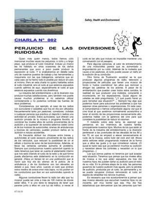 Safety, Health and Environment
07/10/10
CCHHAARRLLAA NN°° 000022
PPEERRJJUUIICCIIOO DDEE LLAASS DDIIVVEERRSSIIOONNEESS
RRUUIIDDOOSSAASS
Quien más quién menos, todos hemos oído
mencionar muchas veces los perjuicios, a corto y a largo
plazo, que produce el ruido industrial. Incluso yo mismo
les he hablado en otras ocasiones de los daños
permanentes que poco a poco puede producir la
exposición al ruido. Y si analizáramos en detalle cada
uno de nuestros puestos de trabajo y las herramientas y
maquinaria con las que trabajamos, veríamos que en
cada caso se ha hecho todo lo posible por reducir el ruido
al mínimo. Pero en esta charla no quiero hablarles sobre
el ruido industrial, sino el ruido al que estamos expuestos
cuando salimos de aquí, especialmente el ruido al que
estamos expuestos cuando nos divertimos.
La industria del entretenimiento o de la diversión nos
produce muchas satisfacciones, pero también nos puede
causar muchos problemas si no sabemos utilizar
correctamente o no podemos controlar las fuentes de
esos problemas.
Consideremos, por ejemplo, el caso de los radios
con auriculares o cassettes que hoy en día son utilizados
frecuentemente tanto por peatones, corredores, ciclistas
o cualquier persona que practica un deporte o realiza una
actividad en privado. Estos auriculares, que ofrecen una
audición privada de la música o programa favorito, al
combinar los niveles altos de sonido provenientes de la
audición y la supresión de sonidos externos (tales como
el de los motores de automóviles, sirenas de ambulancias
y bocinas de camiones), pueden producir daños en la
audición e incluso accidentes.
Es frecuente atribuir los choques entre trenes y
automóviles al ruido excesivo proveniente de las radios
de los vehículos, que reducen la posibilidad de oír el
silbato o bocina de aviso de las locomotoras. Además, el
llevar las ventanas cerradas aumenta el problema.
Siempre que conduzcamos nuestro automóvil oyendo la
radio tenemos que tener en cuenta el aislamiento interno
que nos está creando el ruido de la radio y de qué forma
puede afectarnos este aislamiento en la conducción en
general. (Hace un tiempo leí en una publicación que la
razón que hoy día las sirenas de la policía, de la
ambulancia y de los bomberos son tan elevadas es
debido a que, hace años, cuando el ruido que emitían
estos medios de avisos eran más bajos, no los podían oír
los conductores que iban en sus automóviles oyendo la
radio).
Algunos conductores llevan la radio tan alta que 'su
música' puede ser oída a más de 100 metros de donde
están ellos. Y si uno tiene la desgracia de tener que
pararse junto a ellos en una luz de tráfico, a veces el
ruido es tan alto que incluso es imposible mantener una
conversación con el pasajero.
Para algunas personas, el valor de entretenimiento
de una motocicleta parece que es aumentado o
engrandecido por su ruido. Además de la molestia que
cause a los peatones, el ruido puede causar un daño en
la audición de su conductor.
Otra forma de 'frustración acústica' es la que
producen algunos programas de radio, televisión y
proyecciones de películas que tienen una música de
fondo o 'ruidos cosméticos' tan altos que dominan y
ahogan las palabras de los actores. A pesar de la
ambientación que puedan crear todos estos sonidos, la
realidad es que producen una molestia, consciente o
inconsciente, en los espectadores. Quizá alguno de
ustedes se esté preguntando: "¿Y qué puedo hacer yo
para remediar esa situación?" ... Siempre hay algo que
podemos hacer para solucionar los problemas a que nos
exponen otras personas u organizaciones. En este caso,
si comprobamos o hemos comprobado alguna vez que el
cine local al que asistimos normalmente acostumbra a
tener el sonido de las proyecciones excesivamente alto,
podemos hablar con la gerencia del cine para que
considere la posibilidad de reducir el volumen.
Y tratando sobre este tema, es esencial que
pensemos en los miembros de nuestra familia,
principalmente nuestros hijos. Muchos de los que están al
frente de la industria del entretenimiento y la diversión
pertenecen a las juventudes de las décadas de los 80 y
los 70, en que se empezó a elevar excesivamente el
ruido de la música, sobre todo del rock and roll. Ahora
estos señores están programando material de la forma
que a ellos les gusta y lo que consideran natural. (O
quizá la razón sea que ya perdieron muchos su audición
y necesitan elevar los controles y necesitan oír lo que
programan...)
Los que somos padres no tenemos por qué aceptar
esta situación. Tenemos que pensar que los niveles altos
de música a los que están expuestos día tras día
nuestros hijos, les pueden dañar su audición para el resto
de su vida. En la primera etapa de la vida, las personas
gozamos de nuestra audición más aguda; pero la pérdida
de audición, producida por el ruido, es permanente y no
se puede recuperar (incluso removiendo el ruido en
espera de rehabilitar los nervios muertos).
Es necesario que nos acostumbremos a pensar que
esa música elevada que escuchan nuestros hijos no es
inocente, por muy bonita que sea. Hoy día hay
estadísticas que demuestran que las personas que han
 