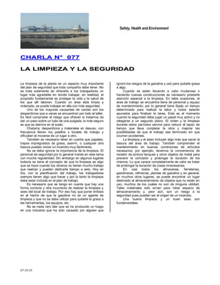Safety, Health and Environment
07/10/10
CCHHAARRLLAA NN°° 007777
LLAA LLIIMMPPIIEEZZAA YY LLAA SSEEGGUURRIIDDAADD
La limpieza de la planta es un aspecto muy importante
del plan de seguridad que toda compañía debe tener. No
se trata solamente de ofrecerle a los trabajadores un
lugar más agradable en donde trabajar, en realidad, el
propósito fundamental es proteger la vida y la salud de
los que allí laboran. Cuando un área está limpia y
ordenada, se puede trabajar en ella con más seguridad.
Uno de los mayores causantes de caídas son los
desperdicios que a veces se encuentran por todo el taller.
Es fácil comprobar el riesgo que ofrecen si tratamos de
dar un paso sobre un tubo de una pulgada, lo más seguro
es que se aterrice en el suelo.
Chatarra, desperdicios y materiales en desuso, con
frecuencia llenan los pasillos y locales de trabajo y
dificultan el moverse de un lugar a otro.
También es necesario tener en cuenta que papeles,
trapos impregnados de grasa, aserrín, o cualquier otra
basura pueden iniciar un incendio muy fácilmente.
No se debe ignorar la importancia de la limpieza. El
personal de seguridad por lo general insiste en este tema
con mucha regularidad. Sin embargo en algunos lugares
todavía se tiene el concepto de que la limpieza es algo
que se hace cuando los obreros no tienen mucho trabajo
que realizar y pueden dedicarle tiempo a esto. Hoy en
día, con la planificación del trabajo, los trabajadores
siempre tienen algo que hacer y por lo tanto la limpieza
debe estar incluida en el plan de trabajo.
Es necesario que se tenga en cuenta que hay una
forma correcta y otra incorrecta de realizar la limpieza y
aseo del local de trabajo. Por eso hay que poner énfasis
en el hecho de que la gasolina no es un agente de
limpieza y que no se debe utilizar para quitarle la grasa a
las herramientas, los equipos, etc.
No es nada raro leer que se ha producido un fuego
en una industria que ha sido causado por alguien que
ignoró los riesgos de la gasolina y usó para quitarle grasa
a algo.
Cuando se están llevando a cabo mudanzas o
haciendo nuevas construcciones es necesario prestarle
atención especial a la limpieza. En tales ocasiones, el
área de trabajo se encuentra llena de personal y equipo
de mantenimiento; por lo general tiene fijado un tiempo
determinado para realizar la labor y todos estarán
apurados para finalizar la tarea. Este es el momento
cuando la seguridad debe jugar un papel muy activo y no
relegarse a un segundo plano. El orden y la limpieza
durante estos períodos servirá para reducir el lapso de
tiempo que lleva conpletar la obra y mejorar las
posibilidades de que el trabajo sea terminado sin que
ocurran accidentes.
La limpieza y el aseo incluyen algo más que sacar la
basura del área de trabajo. También comprenden el
mantenimiento en buenas condiciones de artículos
necesarios; por ejemplo, tenemos la conveniencia de
revestir de pintura tanques y otros objetos de metal para
prevenir la corrosión y prolongar la duración de los
mismos. Lo que carece completamente de valor es tratar
de prolongar la duración de cosas innecesarias.
En casi todos los almacenes, ferreterías,
gasolineras, refinerías, plantas de gasolina y en general,
en muchos otros lugares, se puede encontrar un Iugar
destinado al almacenamiento de objetos que no están en
uso, muchos de los cuales no son de ninguna utilidad.
Tales materiales sólo sirven para robar espacio de
almacenamiento y, peor aún, son un riesgo a la
seguridad pues pueden ser el origen de un incendio.
Una buena limpieza y un buen aseo son
fundamentales.
 