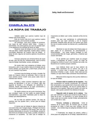 Safety, Health and Environment
07/10/10
CCHHAARRLLAA NNoo 007788
LLAA RROOPPAA DDEE TTRRAABBAAJJOO
Ustedes saben que usamos nuestra ropa de
trabajo ocho horas diarias.
Esto es mucho más de lo que usamos nuestra
ropa dominguera y de reuniones sociales
Sin embargo, cuán poco cuidado le ponemos.
Las ropas de salir siempre están listas. Limpias y
planchadas; nos preocupamos por que nos ajusten bien;
y nos gastamos una cantidad de dinero en ellas.
Nuestras ropas de trabajo son tan importantes o
más que ellas: nuestra seguridad, nuestra salud, nuestra
comodidad dependen de nuestra ropa de trabajo. A
pesar de esto, algunos de nosotros apenas si le ponemos
cuidado.
Conozco personas con armarios llenos de ropas
de salir, pero día tras día, cotidianamente, usan la misma
ropa de trabajo manchadas, sucias, andrajosas.
No quiero decir que vengamos al trabajo como
banqueros, pero si que nuestra ropa en el trabajo sea de
buena calidad, que ajuste bien y esté limpia, porque esa
es una inversión muy buena.
La buena ropa de trabajo es fuerte y durable. No
hablo de ninguna marca en particular. Pero si creo de
buen sentido común invertir unos pocos soles más en
vestidos bien hechos.
Ustedes y todos nosotros deseamos algo que
resista los ganchazos y el uso y el abuso; algo que
aguante la lavada y la refregada sin desteñirse ni
dañarse. Ropas reforzadas en el lugar conveniente y
botones bien puestos o cierres perfectos.
Su diseño práctico es otro punto importante. Hay
que conseguir ropas con las cuales se pueda trabajar
cómodamente y que estén diseñadas para la clase de
trabajo que desempeñemos.
No se trata de vestidos bonitos. Se trata de
vestidos que nos ajusten bien y sirvan para el trabajo
requerido.
A menos que se trabaje en alguna máquina es
una buena idea usar mangas largas. Protegen los brazos
contra raspones y mantiene la piel limpia, pero hay que
tenerlas abotonadas en el puño, no enrolladas, porque en
esta forma se enredan en las cosas y pueden romperse o
causarnos un accidente. Es claro que al trabajar en
maquinaria se deben usar cortas, bastante arriba de los
codos.
Hay que usar pantalones lo suficientemente
amplios para que sean cómodos y de la longitud
apropiada, bastante altos del piso de manera que quien
los usa no pueda enredar los talones allí y posiblemente
caerse.
Mantener la ropa de trabajo bien limpia juega un
gran papel en la prevención de perturbaciones y
enfermedades. Las ropas limpias protegen la piel,
conservándola libre de mugre, gérmenes y materias que
causan dermatitis.
Si se permite que nuestras ropas se pongan
sucias y empapadas de grasa y sudor, en lugar de
protegernos contra el sucio y los irritantes de la piel, los
llevaremos en nuestros propios vestidos.
Los médicos dicen que la ropa exterior de
trabajo debe cambiarse por lo menos una vez a la
semana y mucho más a menudo si se trabaja con
elementos irritantes o suda mucho. Claro está que las
medias y la ropa interior debe cambiarse frecuentemente.
Mencione ahora algunos otros puntos relativos a
la ropa de trabajo.
Primero está la cuestión de los zapatos. Hay
que mantenerlos en buenas condiciones, los cordones
bien amarrados y que ajusten bien al pie para evitar una
gran cantidad de molestias. De vez en cuando déles un
descanso a sus zapatos. Deje que el aceite y el sudor se
sequen, esto ayuda a prevenir los dolores en los pies.
Segundo está el equipo de la cabeza. Hay
que usar sombrero o gorra que conserve el pelo limpio y
fuera de la cara. Un sombrero o un gorro lavable de lo
mejor, pues así se puede mandar limpiar semanalmente
con el resto de la ropa.
Tercero, corbatas y cinturones. Corte el
extremo de la correa corto, de manera que no pueda
enredarse en nada, si tiene que usar corbata, use un
corbatín. Una corbata larga es peligrosa alrededor de las
máquinas.
Y finalmente, los relojes de pulsera, anillos y
otras joyas son peligrosas en el trabajo, especialmente si
 