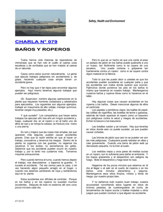 Safety, Health and Environment
07/10/10
CCHHAARRLLAA NN°° 007799
BBAAÑÑOOSS YY RROOPPEERROOSS
Todos hemos oído historias de reparadores de
chimeneas que se han roto el cuello al caerse unas
escaleras o de acróbatas que se han matado al caerse
de un taburete.
Casos como estos ocurren naturalmente. La gente
que ejecuta trabajos peligrosos sin accidentarse y, de
golpe, haciendo cualquier cosa simple tienen un
accidente grave.
Pero no hay que ir tan lejos para encontrar algunos
ejemplos. Aquí mismo tenemos algunos trabajos que
pueden ser peligrosos.
(Sr. Supervisor: nombre algunas operaciones en la
planta que requieran hombres cuidadosos y adiestrados
para ejecutarlos. Los siguientes son algunos ejemplos:
trabajar en maquinaria de alto voltaje; manejar químicos;
levantar cargas muy pesadas; etc.).
Y qué sucede? Los compañeros que hacen estos
trabajos los ejecutan año tras año sin ningún accidente y,
luego, cualquier día, en el ropero o en el baño uno de
ellos se cae y se rompe la cabeza, se fractura una mano
o una pierna.
Es raro y trágico que las cosas más simples, las que
aparecen más seguras, puedan causar accidentes
graves. Creo que la razón estriba en que al hacer un
trabajo, conocemos y tenemos los riesgos. Dentro de la
planta no jugamos con las guardas, no regamos los
cáusticos ni los ácidos, no esmerilamos sin gafas.
Sabemos que los accidente pueden ocurrir en nuestro
trabajo y, por lo tanto nos cuidamos más. Tomamos
mayores precauciones.
Pero cuando termina el turno, cuando hemos dejado
el trabajo, nos descuidamos y bajamos la guardia. Y
sucede el accidente. Tal vez vamos para la casa, o tal
vez haciendo algún pequeño arreglo en el hogar, o
cuando nos estamos cambiando de ropa y bañándonos
aquí en la planta
Estos accidentes son difíciles de controlar. Porque
en los baños y en los roperos no suceden muchos
accidentes. Después de todo no estamos allí sino unos
pocos minutos cada día.
Pero lo que es un hecho es que una caída al pisar
un pedazo de jabón en los baños puede quebrarle a uno
un hueso, tan fácilmente como si se cayera de una
escalera. Uno puede cortarse o golpearse tan
fuertemente contra un ropero como si se cayera contra
algún material en la fábrica.
Todo lo que les puedo decir a ustedes es que los
accidentes pueden sucederse en cualquier parte y que
los accidentes son malos donde quieran que ocurran.
Fijémonos donde ponemos los pies en los baños lo
mismo que hacemos en nuestro trabajo. Mantengamos
nuestros baños y roperos libres como lo hacemos en el
taller.
Hay algunas cosas que causan accidentes en los
roperos y los baños. Deseo mencionar algunos de ellos
en particular.
Los papeles y periódicos viejos, las toallas de papel,
las colillas de cigarrillos, las botellas de leche o gaseosa,
además de hacer aparecer el ropero como un basurero
son peligrosos contra la salud y riesgos de accidentes.
Echen la basura a los basureros
Las botellas ruedan y se rompen. Hay que tenerlas
en sitios donde esto no pueda suceder, ya que pueden
causar cortadas.
Las briznas de jabón que casi no se pueden ver son
las más peligrosas. Cualquiera puede resbalar en ellas y
caer gravemente. Cuando una barra de jabón esté ya
demasiado pequeña, no la tiren al suelo.
Los vestidos viejos y unos pares de medias sucias
en un ropero, son lo suficiente para dañar el ambiente. Y
los trapos grasientos y el desperdicio son peligros de
fuego. Bote el desperdicio y haga lavar la ropa.
Hagamos de los pocos minutos que estamos en el
día al llegar o al salir en el cuarto de roperos o en los
baños, unos minutos placenteros y seguros.
Mantengamos esos sitios limpios, nítidos y libres de
riesgo, por nuestro propio bien.
Y no dañemos todo nuestro buen trabajo, nuestra
acuciosidad convirtiendo estos lugares en sitios de
bromas pesadas, de cuadrangulares de lucha, de
lanzamientos de trapos sucios o toallas mojadas u otros
juegos que puedan conducir a que alguien se accidente.
 