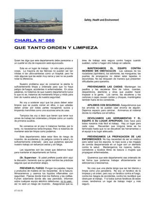 Safety, Health and Environment
07/10/10
CCHHAARRLLAA NN°° 008800
QQUUEE TTAANNTTOO OORRDDEENN YY LLIIMMPPIIEEZZAA
Quien les diga que este departamento debe parecerse a
un cuartel en día de inspección está equivocado.
Este es un lugar de trabajo. Un sitio para producir
cosas. La mayoría de las fábricas no pueden ser tan
nítidas ni tan ultra-sanitarias como un hospital, pero he
visto algunas que las están muy cerca y casi no se puede
notar la diferencia.
Nuestro problema aquí es conservar la planta lo
suficientemente limpia y ordenada para que no haya
peligro de fuegos, accidentes ni enfermedades. En otras
palabras, no tratamos de que nuestro departamento luzca
lo que no es, tratamos de mantenerlo limpio y nítido para
bien de nuestra salud y de nuestra seguridad.
No voy a sostener aquí que los pisos deben estar
limpios que se pueda comer en ellos, o que ustedes
deben andar por todas partes recogiendo sucios y
limpiando manchitas como una acuciosa ama de casa.
Tampoco les voy a decir que tienen que tener sus
zonas de trabajo tan ordenadas y limpias como un cuarto
de primeros auxilios.
No comemos en el piso ni tratamos heridas, por lo
tanto, no necesitamos tanta limpieza. Pero si tratamos de
mantener esta tan limpia como podamos.
Este departamento debe estar libre de riesgo de
incendio, de accidentes y de peligros contra la salud y lo
suficientemente ordenado para que podamos ejecutar
nuestro trabajo sin esfuerzos extras y sin fatiga.
Las siguientes son las cosas que debemos hacer
para mantener el departamento en forma.
(Sr. Supervisor : Si usted prefiere puede abrir aquí
la discusión, haciendo que su gente nombre las prácticas
seguras que se enumeran abajo).
PREVENIR EL FUEGO. Pongan los papeles, trapos
y productos de madera en los recipientes de la basura.
Almacenemos y usemos los líquidos inflamables con
seguridad. Fíjense donde tiran los fósforos y las colillas.
Fumen solamente donde ello sea permitido. Informen
sobre cualquier equipo eléctrico defectuoso, no lo usen ,
así no será un riesgo de incendio. Asegúrense que su
área de trabajo esta segura contra fuegos cuando
suelden, corten o hagan otro trabajo en caliente.
MANTENGAMOS EL EQUIPO CONTRA
INCENDIO SIN OBSTACULOS. Las cabezas de los
rociadores (sprinklers), los extintores, las mangueras, las
puertas de emergencia no deben estar tapadas ni
escondidas. No las bloqueen de manera que presenten
dificultades para operarlos.
PREVENGAMOS LAS CAIDAS. Mantengan los
pasillos y las escaleras libre de tubos, cuerdas,
desperdicios, alambres y otras que pueden hacer
tropezar a la gente. Los carros, las escaleras y los
cartones o cajas causan caídas y choques, manténgalos
también fuera de los corredores.
APILEMOS CON SEGURIDAD. Asegurémonos que
los arrumes no se puedan caer encima de alguien.
Dejemos espacio para caminar. Arrimemos el material
donde no interfiera con el tráfico.
DEVOLVAMOS LAS HERRAMIENTAS Y EL
EQUIPO A SU LUGAR APROPIADO. Esto hace para
todos nosotros más fácil el trabajo. Hay un lugar para
cada cosa. Recuerden que ninguna tarea se ha
terminado hasta que no se devuelven las herramientas o
el equipo a su lugar adecuado.
PREVENGAMOS LA PROPAGACION DE LAS
ENFERMEDADES. No hay necesidad de ser un médico
para saber que los esputos, la ropa sucia y las migajas
de comida desparramada en un lugar son un atentado
contra la salud. Mantengamos los roperos, baños,
comedores y lavabos libres de basura o mugres que
propaguen enfermedades.
Queremos que este departamento sea ordenado de
tal forma que podamos trabajar eficientemente sin
esforzarnos o lesionarnos.
No creo que una planta tenga que ser tan blanca y
limpia como una panadería. No soy un fanático de la
limpieza y el orden, pero soy un fanático contra el fuego,
contra los riesgos de accidentes, contra los revoltijos que
obstruyen el trabajo. Y si todos somos fanáticos de estas
cosas, tendremos un lugar de trabajo mejor y más
seguro.
 