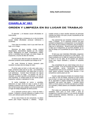 Safety, Health and Environment
07/10/10
CCHHAARRLLAA NN°° 008811
OORRDDEENN YY LLIIMMPPIIEEZZAA EENN SSUU LLUUGGAARR DDEE TTRRAABBAAJJOO
El desorden y el desaseo causan dificultades en
todas partes.
Pero el desorden y el desaseo en un sitio de trabajo
causan dobles dificultades: producen ineficiencia y
accidentes.
Toda clase de revoltijos, todo lo que esté fuera de
lugar, es un riesgo.
Derrames de agua, aceites, virutas, material
desperdigado, herramientas dejadas por ahí, botellas
vacías, desperdicios de papel, arrastraderos, rodillos,
carros o carretillas fuera de lugar, con todos riesgos de
tropezones y muchos de ellos de incendio.
Un banco sucio, lleno de cosas en desorden, es una
amenaza constante contra aquellos que trabajan en él.
Así, pues, tómense el tiempo necesario para
mantener su propio sitio de trabajo en orden.
El primer paso es tener un sitio para cada cosa y
luego, conservar cada cosa en su sitio. Las existencias,
las partes, las herramientas, todo debe tener un sitio al
cual pertenezca. Cuando haya terminado con alguna
cosa devuélvala a su lugar. La próxima vez que la
necesiten, ya saben que allí la encontrarán y, lo que es
más importante, no andará tirada por ahí donde puedan
tropezarse, cortarse o caérseles en un pie.
Si recibe materiales en carros o carretillas,
seleccione un lugar donde se vaya a poner el nuevo
material e insista en que se les coloque allí. Escojan un
sitio de fácil acceso para ustedes y que les permita tener
un lugar de trabajo despejado de obstrucciones.
Si su operación produce polvo o viruta de metal o
madera. Límpienlo a menudo utilizando un cepillo y no la
mano, pero siempre paren primero la máquina.
Si hay cerca líneas de aire comprimido, no deben
usarse para limpiar máquinas o vestidos. Tengan
cuidado porque a veces resultan lesiones de partículas
volantes que saltan a los ojos y la piel, impulsadas por las
mangueras de aire.
Hay operaciones que necesitan varios pasos en el
orden y limpieza. Si su operación produce una gran
cantidad de desperdicio y el desperdicio no es arrastrado
lejos antes de que se llene el recipiente, pare el trabajo y
haga que lo reemplacen. Ninguna ayuda está prestando
si deja que el desperdicio se acumule alrededor de su
sitio de trabajo con la posibilidad de que lo haga caer o lo
corte.
Si tiene que usar materiales inflamables, asegúrese
que su abastecimiento se guarda en un sitio seguro. Los
trapos aceitados son la clase de material que quema por
sí mismo si se los apila, de tal manera que siempre
recoja esos trapos aceitados y échelos al recipiente
cerrado.
Hay probabilidad de que usted trabaje cerca de un
corredor o pasillo. Si es así recuerde que debe mantener
sus materiales, carros, herramienta y demás
completamente fuera de los corredores, de otra manera
usted estará poniendo trampas para lesionar a sus
compañeros cuando pasen por ahí.
Cuando usted adquiera el hábito de mantener limpio
y en orden su sitio de trabajo, entonces se dará cuenta
que el orden y el aseo que usted ha mantenido en aras
de la seguridad le pagará dividendos en trabajo más
agradable, más suave, más rápido. Y también influirá
sobre su moral, porque un hombre que ejecuta su trabajo
con suavidad y nitidez obtiene una verdadera satisfacción
con ello.
Pero estas son solamente las ventajas extras. La
verdadera razón para un buen orden y aseo es
protegernos a nosotros mismos y a sus vecinos de planta
contra accidentes costosos, dolorosos y que pueden
lisiarnos de por vida.
 