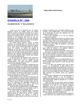 Safety, Health and Environment
07/10/10
CCHHAARRLLAA NN°° 008844
SSUUBBIIEENNDDOO YY BBAAJJAANNDDOO
A pesar de que he observado que con alguna
frecuencia alguno de ustedes utiliza una técnica
peligrosa, como es el salto para descender de un nivel a
otro, o incluso para ascender, la mayoría de nosotros
utilizamos la escalera. Pero la charla de hoy no va a
consistir en las escaleras fijas, esto es, que son
permanentes en los edificios, sino a las que utilizamos
para llegar a aquellos niveles en los que no hay escaleras
construidas, y debemos utilizar las móviles.
En nuestra planta tenemos muchas de estas
escaleras, que aparentemente son seguras, pero que
causan de vez en cuando lesiones a los que las utilizan
por no seguir ciertas normas elementales. En algunos
casos, sin embargo, es verdad que quienes se
accidentan es por que desconocían las medidas de
prevención de accidentes para el uso adecuado de esos
equipos. Por esa razón en esta charla vamos a recordar
algunas de las practicas más elementales y necesarias
para que todos podamos utilizar siempre esos equipos
con la mayor seguridad posible.
La primera norma que debemos tener siempre en
cuenta es asegurarnos de colocar la escalera en una
posición firme, para que no pueda moverse
inesperadamente o por algún movimiento no planeado
que nos vemos obligados a realizar.
Y la segunda norma elemental es asegurarnos que
colocamos la escalera en un ángulo correcto. Mientras
más firme este colocada la escalera tendrá as estabilidad
y podremos subir y bajar por ella sin correr ningún riesgo
innecesario. Obviamente, cuando una escalera se coloca
en el ángulo correcto, en una superficie firme y se sujeta
su parte inferior y se amarra la parte superior, se asegura
el uso correcto de la misma. El ángulo correcto ara
colocar las escaleras es de 75 grados.
Quiero recalcar una vez mas sobre la importancia de
colocar la escalera en el ángulo correcto, puesto que si la
colocamos en una posición demasiado vertical corremos
el riesgo de que la escalera se pueda volcar; mientras
que si la colocamos con demasiada inclinación, la
escalera podría resbalar hacia atrás y caer hacia
adelante por el peso de quien esta subido en ella.
Aparte de esas dos reglas básicas y fundamentales,
hay una serie de medidas que nos pueden ayudar a
todos a evitar accidentes con escaleras móviles.
En primer lugar es primordial elegir la escalera
correcta para la tarea que debemos realizar. Para esto
debemos tener en cuenta que si se van a realizar
reparaciones eléctricas, por ejemplo, o exista la
posibilidad de algún contacto con una fuente de corriente
eléctrica, no debemos usar una escalera metálica, ya que
el metal – como ustedes saben – es un buen conductor
de la electricidad. En este caso debemos usar una
escalera de madera o fibra.
Otro punto importante en el uso de cualquier
escalera es la inspección.
Debemos inspeccionar siempre una escalera antes
de utilizarla para asegurarnos que los peldaños no están
gastados o flojos, que no hay tornillos sueltos o que no
esta rajada por algún lugar. Nunca debemos utilizar una
escalera a la que le falten los peldaños o que tenga
cualquier otro defecto.
Si el equipo que vamos a utilizar es una escalera de
tijera, antes de subirnos a los peldaños debemos
comprobar si esta completamente abierta.
Esta norma que parece tan elemental, muchas veces
no se cumple y es causa de accidentes. Y si el lugar en
que se coloca la escalera es una área de mucho trafico,
bien sea de vehículos o peatones, debemos poner un
aviso en los alrededores del área y cercarla para alertar a
quienes se aproximen.
Nunca debemos colocar una escalera detrás de una
puerta o ventana, ya que si estas se abriera y chocaran
con la escalera podría producir la caída de quien esta
subida en ella.
Y si se utiliza una escalera para subir al techo
exterior o a una plataforma, la parte superior de la
escalera debe sobresalir aproximadamente un metro por
encima del borde del alero, que sirve de punto de apoyo.
Para evitar que la escalera pierda el equilibrio, se la debe
atar lo mas cerca posible del punto de apoyo. Nunca
debe apoyarse una escalera contra una superficie
inestable.
Al ascender o descender por una escalera debemos
hacerlo siempre defrente, y no de espaldas; y
sujetándonos siempre con las manos. Si es necesario
subir herramientas, debemos colocarlas en un cinturón
para herramientas.
Como idea final de esta charla, quiero recordarles
que debemos utilizar siempre el sentido común cuando
trabajemos en lo alto de una escalera. Debemos
agarrarnos a ella con una mano, nunca estirarnos o
inclinarnos demasiado para alcanzar algo y asegurarnos
que mantenemos bien el equilibrio. Y si se requiere del
uso de cinturón de seguridad en la operación que
debemos realizar, utilizemoslo debidamente.
Las escaleras son unos equipos de gran utilidad en
nuestra planta pero que pueden producir accidentes, la
 
