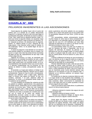 Safety, Health and Environment
07/10/10
CCHHAARRLLAA NN°° 008866
PELIGROS INHERENTES A LAS ASCENSIONES
Quizá algunos de ustedes hayan oído el cuento del
político que a la entrada de un pueblo desconocido
preguntó a un labrador el camino más corto para llegar al
ayuntamiento del pueblo. El labrador se rascó la cabeza y
le dijo: "fácil, usted toma la siguiente derecha, luego, no,
tiene que tomar la segunda vereda a la izquierda, luego
la primera a la derecha, luego la tercera a la derecha, no,
no, después la primera a la derecha tome la segunda,
espere, no, déjeme pensar un poco". Después de una
larga pausa, y tras rascarse varias veces la cabeza, Ie
dijo finalmente: "señor, no es posible llegar de aquí al
ayuntamiento".
A veces me pregunto si ese labrador en sus tiempos
más jóvenes trabajó en una planta como la nuestra, por
que en un lugar como éste hay tantas formas incorrectas
de llegar de aquí allí, especialmente de aquí bajo a allá
arriba y abajo otra vez.
Dejando las bromas a un lado, es importante que
consideremos con seriedad el problema de subir y bajar
para realizar trabajos en altura. A pesar de que el subir a
algún lugar pueda parar una actividad simple, no lo es.
Las estadísticas más recientes indican que una de cada 4
ó 5 lesiones incapacitantes que se producen en las
plantas es debido a caídas, principalmente caídas de
alturas.
El ascender a un lugar para realizar un trabajo no es
de por si una actividad peligrosa, siempre que se realice
correctamente. Fíjense en que he dicho correctamente.
Siempre que debamos subir a algún lugar, debemos
elegir la manera más segura de hacerlo. Si hay una
escalera, usémosla. Y al subir, debemos utilizar el
pasamano, no correr y no transportar tantas cosas que
no podamos ver los peldaños.
Y si hay instalada una escalera fija, subamos por ella
de peldaño en peldaño, agarrándonos a los pasamanos
de ambas manos. Observarán que en nuestra planta hay
escaleras de muchos tipos. Todas han sido instaladas
para que podamos subir y bajar por ellas con la mayor
seguridad posible. Pero si no lo hacemos correctamente
y sufrimos una caída, la escalera en si tendrá poco que
ver con la causa de la caída Las causas que
generalmente producen caídas al subir o bajar por
escaleras están muy relacionadas con la forma incorrecta
en que se sube o baja por ellas.
Una caída, aunque sea de una altura muy pequeña
(como al andar), puede producir una lesión muy grave. Y
la lesión puede ser tan grave como la de un paracaidista
que se echa desde un avión a dos kilómetros de altitud.
Pero las caídas que podemos sufrir aquí en nuestra
planta cayéndonos del primer peldaño de una escalera
pueden ser a veces más graves que la que puede sufrir
un paracaidista después de tocar tierra. ¿Cómo es esto
posible?.
Los paracaidistas reciben entrenamiento durante
muchos meses en cómo tocar la tierra correctamente y
con seguridad a una velocidad regular de aterrizaje, que
suele ser de unos 22 a 23 kilómetros por hora. Esta
velocidad de aterrizaje es la misma si se lanzan de tres
kilómetros de altura o cinco o diez, o más.
Los paracaidistas saben muy bien que el peligro no
está en lanzarse del avión o descender, sino en el
impacto del aterrizaje. El impacto de aterrizar a 23
kilómetros por hora es el peligro mayor. El mismo peligro
se aplica a cualquier clase de caída, sea en el hogar o
aquí en nuestra planta. No es la caída en si, pues, sino el
aterrizaje.
Cuando la diferencia de tiempo en que se empieza a
caer y se aterriza es de un segundo (este es un lapso de
tiempo común), se golpea la tierra o el piso a la misma
velocidad de aterrizaje de un paracaidista.
Piensen detenidamente en esto: cada vez que corren
el riesgo de caerse, están corriendo, por lo menos, el
mismo riesgo de un paracaidista que se ha lanzado de un
avión a varios kilómetros de altura. Esa es la razón de
que es importante poner mucha atención siempre que
estemos en una situación en que nos podamos caer. Y
hablando ya en términos prácticos, es siempre mejor
andar que correr.
Es posible que en algunas ocasiones debemos subir
a un lugar donde no hay escaleras fijas instaladas, o ni
siquiera haya en ese momento una escalera portátil. En
esas ocasiones, deben comunicarme la necesidad de
subir a ese lugar para que yo pueda ayudarles a buscar
la forma segura de subir y bajar.
Todo lo que hemos dicho hasta ahora, lo pudiéramos
resumir en tres principios básicos:
· Utilicemos siempre la manera más segura de subir
y bajar de algún sitio.
- Utilicemos siempre el equipo correcto.
· Siempre que debamos trabajar en alguna altura,
debemos comunicar a alguien nuestra intención.
Quizá algún día alguien invente un dispositivo a
prueba de fallo que nos ayude a subir y bajar con plena
seguridad de lugares elevados. Pero hasta que llegue
ese día, es importante que al ascender o descender de
algún lugar lo hagamos con la mayor precaución posible
 