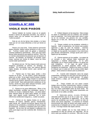 Safety, Health and Environment
07/10/10
CCHHAARRLLAA NN°° 008888
VVIIGGIILLEE SSUUSS PPAASSOOSS
Hemos hablado de muchas cosas en el pasado
tocante a temas de seguridad concretos, hoy vamos a
hacerlo sobre uno de carácter muy general, que es:
―cuide sus pasos‖.
Este es uno de los temas más simples y no tiene
nada que ver con cosas diferentes a mirar por donde se
camina.
Parece una cosa tonta. Todos estamos caminando
desde chiquitos, desde cuando teníamos un año o cosa
así. Tuvimos nuestra parte de golpes y resbalones
mientras estábamos aprendiendo. Claro que para estas
fechas todos pensamos que sabemos caminar. Pero hay
un número sorprendente de personas que se lesionan al
caminar. Se resbalan, se tropiezan, se enredan, pisan
cosas, caminan por donde no deben, como los niños
cuando están aprendiendo.
No debería ser así. No hay ninguna razón para que
tengamos accidentes al caminar, sin embargo, se
suceden. Es conveniente, pues, que veamos algunas
reglas simples, de sentido común, para caminar con
seguridad.
1°. Fíjense que no haya agua, aceite u otros
líquidos en el piso. Si ven aceite o grasa derramada,
pasen por un lado. Si por algún motivo la pisan, límpiese
las suelas de los zapatos, luego limpien la mancha de
manera que la próxima persona no se rompa la nuca en
un salto mortal! Sean particularmente cuidadosos en las
duchas, donde los pisos están siempre húmedos, pisen
con cuidado y no dejen el jabón en el piso.
2°. Fíjense en los pisos defectuosos. Miren si hay
tablas levantadas, puntillas que sobresalen, pernos o
tornillos en el piso y baldosines flojos. Los pisos deben
estar siempre libres de todos estos riesgos, en primer
lugar, pero alguien puede resbalarse, por lo tanto,
informe las condiciones inseguras y... cuiden sus pasos.
3°. Fíjense en los objetos tirados en el suelo.
Pedazos de tubería, alambre, pernos, herramientas,
cajas vacías, etc., siempre encuentran alguna forma de
situarse en los corredores y convertirse en serios riesgos
de tropezones. Evítenlos y recójanlos para que otros no
tropiecen. No los tiren de una patada a cualquiera otra
parte, pues seguro que irán a estorbar allá. Échenlos a la
basura.
4°. Volteen despacio en las esquinas. Este consejo
es válido no solamente para los choferes, sino también
para los peatones. Uno nunca sabe quien viene o quien
va en vía contraria: una persona con una carretilla,
alguien con un tubo, etc. Disminuya su rapidez y eviten
un choque.
5°. Tengan cuidado con las escaleras, subiendo o
bajando. Usen el pasamanos, de manera que puedan
agarrarse a algo en caso de tropezar. Caminen
despacio. No lleven objetos que les impida su visión. Si
un objeto es muy grande, muy pesado o muy voluminoso
para llevarlo cómodamente, consiga ayuda para subir o
bajarlo por las escaleras.
6°. Camine siempre por los pasillos. Los atajos de
un corredor a otro, siempre están obstruidos por
maquinaria y material almacenado. Si no sufre
dificultades, por lo menos puede interferir a la gente que
está trabajando. Y en lugar de ganar tiempo
probablemente lo pierde trepando sobre cosas y
bordeando los obstáculos. Observe los avisos y cuando
le indiquen que no pase por allí es porque existe algún
peligro. Estos avisos se colocan para su protección.
7°. Cuando esté trabajando cerca de cargas
suspendidas, mantenga sus ojos para ver hacia dónde va
la carga y hacia dónde va usted también. El peligro
existe encima y abajo, por lo tanto sea doblemente
cuidadoso.
8°. Tenga cuidado con sus pasos cuando
trabaja cerca de pozos, excavaciones, huecos y muelles
de descarga. Una caída aquí es más peligrosa porque
hay una mayor profundidad antes de tocar fondo. No
brinque de un nivel a otro, esto puede ocasionarle una
seria lesión en la rodilla o el tobillo.
9°. Sobre todo, camine... no corra. El límite de
velocidad permitido aquí es el de un paso vivo. Andar
más rápido es quebrantar el reglamento. Es el viejo
asunto de accidentes que ocurren cuando se trata de
salvar unos pocos segundos. La empresa no necesita
economizarse esa clase de tiempo que puede causar la
ausencia de un trabajador por un mes, una semana o aún
un día. A la larga resulta más rápido caminar.
Como ustedes ven no hay nada técnico ni
complicado en esto de caminar con seguridad. No he
dicho nada que ustedes no conozcan. Esto sólo ha sido
 