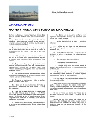 Safety, Health and Environment
07/10/10
CCHHAARRLLAA NN°° 008899
NNOO HHAAYY NNAADDAA CCHHIISSTTOOSSOO EENN LLAA CCAAIIDDAASS
No hace mucho estuve viendo una película cómica. Esa
clase de películas donde la gente cae por las escaleras,
las
empujan al río, le meten zancadillas y todo el mundo ríe
satisfecho. Esto puede ser chistoso en las películas,
pero no le encuentro nada de chistoso cuando esto le
ocurre a uno aquí en el trabajo.
Caerse no es cosa de broma. Hay mucha gente
que se mata en la casa, en la calle, en el trabajo a
consecuencia de una caída. Esto es lo que nos
concierne.
He creído que sería una buena idea que hiciéramos
una lista de las causas de la mayoría de caídas aquí en
la planta y sacar nuestras propias conclusiones para
evitarlas.
(Sr. Supervisor: haga que la gente hable de la
clase de caídas que conocen y son más comunes en su
departamento e indique qué se puede hacer para
evitarlas. Use los siguientes puntos como una referencia
para usted mismo).
1°. Los paseos en carritos. Estos no se han hecho
para transportar pasajeros. No se debe montar en ellos,
a menos que vaya conduciéndolos.
2°. Treparse en los arrumes. Estos no se han
apilado para andar sobre ellos.
3°. Dejar en el piso material de deshecho y
herramientas. Manténgase los pisos limpios. Es muy
fácil tropezarse.
4°. Usar una escalera defectuosa o una escalera
que no esté indicada para el trabajo o en forma
equivocada. Hay que asegurarse que la escalera está en
buenas condiciones y es lo suficientemente larga.
Asegurarla bien para que no resbale y usar las dos
manos para subir o bajar.
5°. Subirse sobre la maquinaria. Las máquinas son
se han hecho para subirse en ellas. Úsese una escalera
adecuada.
6°. Correr por las escaleras sin fijarse y sin
agarrarse a la baranda. Suba y baje despacio, fíjese
dónde pisa y use la baranda.
7°. Aceite derramado en el piso. Limpiarlo o
informar.
8°. Caídas en las pozas de los elevadores.
Manténganse las puertas cerradas cuando el elevador no
esté en el piso.
9°. Usar andamios inseguros. Asegúrese que el
andamio es sólido y construido con seguridad para
trabajar en él.
10°. Correr o saltar. Camine... no corra.
11°. Usar cajas en lugar de escaleras.
12°. Trabajar muy cerca de lugares donde se
puedan caer, tales como orilla de un muelle, plataformas,
andamios, etc.
13°. Dobleces de los pantalones. Los dobleces de
los pantalones pueden enredarlos o hacerlos tropezar,
especialmente cuando se bajan escaleras.
Esta lista apenas cubre algunos de los riesgos más
importantes de caídas.
Como le dije antes: uno se puede caer en cualquier
parte. Incluso es lanzado de cabeza contra alguien
cuando uno viene parado y el bus para súbitamente. O
no se han resbalado ustedes alguna vez en una cáscara
en la calle?
Si uno se rompe una pierna, no importa que el
accidente ocurra aquí o en la casa. La pierna rota se
queda.
No sé por qué uno piensa que caerse no es
peligroso. Sin embargo, las caídas causan muchas
lesiones y muchas muertes y se calcula que ocupan un
segundo lugar en los accidentes, después de los
automotores.
 
