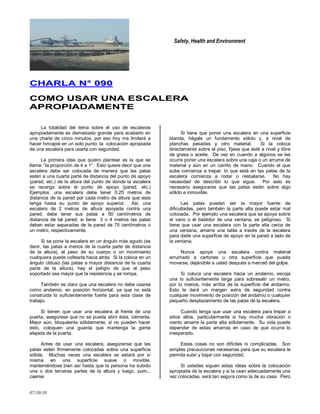 Safety, Health and Environment
07/10/10
CCHHAARRLLAA NN°° 009900
CCOOMMOO UUSSAARR UUNNAA EESSCCAALLEERRAA
AAPPRROOPPIIAADDAAMMEENNTTEE
La totalidad del tema sobre el uso de escaleras
apropiadamente es demasiado grande para acabarlo en
una charla de cinco minutos, por eso hoy me limitaré a
hacer hincapié en un solo punto: la colocación apropiada
de una escalera para usarla con seguridad.
La primera idea que quiero plantear es la que se
llama: ―la proporción de 4 a 1‖. Esto quiere decir que una
escalera debe ser colocada de manera que las patas
estén a una cuarta parte de distancia del punto de apoyo
(pared, etc.) de la altura del punto de donde la escalera
se recarga sobre el punto de apoyo (pared, etc.)
Ejemplos: una escalera debe tener 0.25 metros de
distancia de la pared por cada metro de altura que esta
tenga hasta su punto de apoyo superior. Así, una
escalera de 2 metros de altura apoyada contra una
pared, debe tener sus patas a 50 centímetros de
distancia de tal pared; si tiene 3 o 4 metros las patas
deben estar separadas de la pared de 75 centímetros o
un metro, respectivamente.
Si se pone la escalera en un ángulo más agudo (es
decir, las patas a menos de la cuarta parte de distancia
de la altura), el peso de su cuerpo o un movimiento
cualquiera puede voltearla hacia atrás. Si la coloca en un
ángulo obtuso (las patas a mayor distancia de la cuarta
parte de la altura), hay el peligro de que el peso
soportado sea mayor que la resistencia y se rompa.
También es claro que una escalera no debe usarse
como andamio, en posición horizontal, ya que no está
construida lo suficientemente fuerte para esta clase de
trabajo.
Si tienen que usar una escalera al frente de una
puerta, asegúrese que no se pueda abrir ésta, ciérrenla.
Mejor aún, bloquéenla sólidamente, si no pueden hacer
esto, coloquen una guarda que mantenga la gente
alejada de la puerta.
Antes de usar una escalera, asegúrense que las
patas estén firmemente colocadas sobre una superficie
sólida. Muchas veces una escalera se estará por sí
misma en una superficie suave o movible,
manteniéndose bien así hasta que la persona ha subido
una o dos terceras partes de la altura y luego, pum...
caerse.
Si tiene que poner una escalera en una superficie
blanda, hágale un fundamento sólido y, a nivel de
planchas pesadas y otro material. Si la coloca
directamente sobre el piso, fíjese que esté a nivel y libre
de grasa o aceite. De vez en cuando a algunos se les
ocurre poner una escalera sobre una caja o un arrume de
material y aún en un carrito de mano. Cuando el que
sube comienza a trepar, lo que está en las patas de la
escalera comienza a rodar o resbalarse. No hay
necesidad de describir lo que sigue. Por esto es
necesario asegurarse que las patas estén sobre algo
sólido e inmovible.
Las patas pueden ser la mayor fuente de
dificultades, pero también la parte alta puede estar mal
colocada. Por ejemplo una escalera que se apoya sobre
el vano o el bastidor de una ventana, es peligroso. Si
tiene que usar una escalera con la parte alta cerca de
una ventana, amarre una tabla a través de la escalera
para darle una superficie de apoyo en la pared a lado de
la ventana.
Nunca apoye una escalera contra material
arrumado a cartones u otra superficie que pueda
moverse, dejándole a usted después a merced del golpe.
Si coloca una escalera hacia un andamio, escoja
una lo suficientemente larga para sobresalir un metro,
por lo menos, más arriba de la superficie del andamio.
Esto le dará un margen extra de seguridad contra
cualquier movimiento de posición del andamio o cualquier
pequeño desplazamiento de las patas de la escalera.
Cuando tenga que usar una escalera para trepar a
sitios altos, particularmente si hay mucha vibración o
viento amarre la parte alta sólidamente. Su vida puede
depender de estas amarras en caso de que ocurra lo
inesperado.
Estas cosas no son difíciles ni complicadas. Son
simples precauciones necesarias para que su escalera le
permita subir y bajar con seguridad.
Si ustedes siguen estas ideas sobre la colocación
apropiada de la escalera y si la usan adecuadamente una
vez colocadas, será tan segura como la de su casa. Pero
 