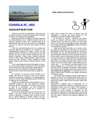 Safety, Health and Environment
07/10/10
CCHHAARRLLAA NN°° 000033
AAGGUUAAFFIIEESSTTAASS
¿Cuál es su idea de un aguafiestas? ¿Qué es lo que
ve mal en la gente? ¿A quién le gustaría enviar a Siberia,
si pudiera, con pasaje de ida solamente?
Supongo que todos contestaríamos estas preguntas
de manera diferente, pero... déjenme decirles cual es la
clase de individuo a quien yo no quisiera tener en el
departamento por todo el oro del mundo. Es el trabajador
que hace su tarea en tal forma que propicia los acci-
dentes.
¿Han ido a una fiesta alguna vez con un amigo que
tiene que llevarlos de regreso en su automóvil y que
inmediatamente después de llegar y antes de que
ustedes hubieran terminado su primer trago ya se había
tomado tres, por no decir cuatro? Puede que sea una
persona magnífica. Puede contar historias graciosas,
animar la fiesta, bailar magníficamente. Puede ser muy
amable con las señoras y hasta prestarle al amigo
algunos billetes pare sobrevivir hasta el próximo día de
pago.
Pero cuando llega el momento de regresar a casa y
lo ve como camina hacia el automóvil, lo único que desea
en ese momento es que suceda algún milagro pare no
tener que irse con él. Saber por anticipado su falta de
sentido común en ese momento pondrán en peligro su
vida.
Un individuo no tiene que estar borracho en el
trabajo pare poner en peligro la vida de los demás.
Puede ser un gracioso, un distraído, o un especialista en
acortar el camino. Estas debilidades pueden transformar
a cualquiera en una amenaza.
A todos nos molesta estar cerca de alguien que no
solamente arriesga su vida -sino también la nuestra.
Entonces, pare ser honestos con nosotros mismos y con
el resto de la humanidad, ¿no será conveniente
hacernos un buen examen pare ver si nosotros no
adolecemos de la misma falta?
Los anuncios comerciales dicen que el mal olor, mal
aliento, o los ojos irritados, son los motivos por los
cuales no gustamos a la gente. Pero me atrevo a decir
que sí cuando llegamos al trabajo notamos que son
muchos los que nos evitan, si en sus caras se refleja
cierto temor cuando nos miran, es tiempo que nos
detengamos a pensar que parte tenemos en los
accidentes que están sucediendo últimamente.
Si al hacer un examen minucioso nos damos
cuenta que estamos corriendo riesgos innecesarios y
haciendo poner los pelos de puntas a los que están
cerca, es el momento de empezar a pensar seriamente
en que después de todo seguridad es algo que también
nos concierne a nosotros.
Hasta ahora hemos ignorado, por un motivo u otro,
las reglas de seguridad; la verdad que no nos hemos
preocupado por usar el equipo de protección personal, y
las charlas que nos dan regularmente son una buena
oportunidad pare descansar un rato, después de todo te-
nemos suerte, ya que un descanso de vez en cuando no
le viene mal a nadie, me estoy refiriendo a los descansos
que salen de la rutina. Está bien que haciendo todas
estas cosas no le hacemos ningún daño a nadie, o por lo
menos no le hemos hecho daño a nadie hasta este mo-
mento, pero . . . si, es verdad, la semana pasada no fue
nada agradable ver al muchacho que opera la per-
foradora cuando lo llevaban al hospital, y había llegado
tan contento por la mañana. Dicen que siempre reía de
este asunto de la seguridad. La verdad es que no se
sabe si podrá volver a reírse ya que según comentaron
su estado es grave.
Tal vez sea mejor empezar a pensar seriamente que
después de todo si la compañía gasta tanto dinero, e
insiste tanto en esto de la seguridad, no será porque les
guste tirar el dinero, deben tener una buena razón para
insistir tanto.
Empezando a respetar todo lo relacionado con la
seguridad le devolverá el respeto y la confianza que, sus
compañeros tenían para con usted. Podrá empezar a
protegerse a sí mismo y a los demás y en esta forma
contribuir en forma positiva al bienestar de sus
compañeros y ganarse la confianza perdida. No creo que
haya algo tan importante como gozar del respeto de los
que nos rodean. Ganemos ese respeto trabajando con
seguridad.
 