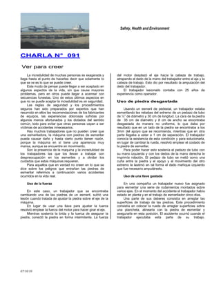 Safety, Health and Environment
07/10/10
CCHHAARRLLAA NN°° 009911
VVeerr ppaarraa ccrreeeerr
La incredulidad de muchas personas es exagerada y
llega hasta el punto de hacerles decir que solamente lo
que se ve es lo que se puede creer.
Este modo de pensar puede llegar a ser aceptado en
algunos aspectos de la vida, sin que cause mayores
problemas, pero en otros puede llegar a acarrear con
secuencias funestas. Uno de estos últimos aspectos en
que no se puede aceptar la incredulidad es en seguridad.
Las reglas de seguridad y los procedimientos
seguros han sido preparados por expertos que han
resumido en ellos las recomendaciones de los fabricantes
de equipos, las experiencias dolorosas sufridas por
algunos menos afortunados y los dictados del sentido
común, todo para evitar que otras personas vayan a ser
víctimas de accidentes innecesarios.
Hay muchos trabajadores que no pueden creer que
una esmeriladora, Ia máquina con piedras de esmerilar
pueda causar daño y hasta cierto punto tienen razón,
porque la máquina en sí tiene una apariencia muy
mansa, aunque se encuentre en movimiento.
Son la presencia de la maquina y la incredulidad de
los trabajadores las que los llevan a trabajar con
despreocupación en los esmeriles y a olvidar los
cuidados que estas máquinas requieren.
Para aquellos que en verdad no creen en lo que se
dice sobre los peligros que entrañan las piedras de
esmerilar referimos a continuación varios accidentes
ocurridos en la vida real.
Uso de la fuerza
En este caso, un trabajador que se encontraba
cambiando una de las piedras de un esmeril, sufrió una
lesión cuando tratada de ajustar la piedra sobre el eje de la
máquina.
En lugar de usar una llave para ajustar la tuerca
resolvió emplear la fuerza del motor para hacer girar el eje.
Mientras sostenía la brida y la tuerca de asegurar la
piedra, conectó la piedra en forma intermitente. La fuerza
del motor desplazó el eje hacia la cabeza de trabajo,
atrapando el dedo de la mano del trabajador entre el eje y la
cabeza de trabajo. Esto dio por resultado la amputación del
dedo del trabajador.
El trabajador lesionado contaba con 25 años de
experiencia como operador.
UUssoo ddee ppiieeddrraa ddeessggaassttaaddaa
Usando un esmeril de pedestal, un trabajador estaba
esmerilando las rebabas del extremo de un pedazo de tubo
de ½‖ de diámetro y 30 cm de longitud. La cara de la piedra
de 35 cm de diámetro y 8 cm de ancho se encontraba
desgastada de manera no uniforme, lo que daba por
resultado que en un lado de la piedra se encontraba a los
3mm del apoyo que se recomienda, mientras que en otra
parte llegaba a estar a 1 cm de separación. El trabajador
conocía la existencia de esta condición y para solucionarla,
en lugar de cambiar la rueda, resolvió emplear el costado de
la piedra de esmerilar.
Para poder hacer esto sostenía el pedazo de tubo con
su mano izquierda y con los dedos de la mano derecha le
imprimía rotación. El pedazo de tubo se metió como una
cuña entre la piedra y el apoyo y el movimiento del otro
extremo le lastimó en tal forma el dedo meñique izquierdo
que fue necesario amputárselo.
Uso de una llave gastada
En una compañía un trabajador nuevo fue asignado
para esmerilar una serie de rodamientos montados sobre
varios ejes. En el momento del accidente el trabajador había
estado en planta y en el trabajo de esmerilador cinco días.
Una parte de sus deberes consistía en arreglar las
superficies de trabajo de las piedras. Este procedimiento
consistía en colocar la rueda de arreglar superficies sobre
una plancheta, alinearla con la piedra de esmerilar y
asegurarla en esta posición. El accidente ocurrió cuando el
trabajador ejecutaba esta parte de su trabajo.
 