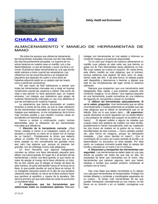 Safety, Health and Environment
07/10/10
CCHHAARRLLAA NN°° 009922
AALLMMAACCEENNAAMMIIEENNTTOO YY MMAANNEEJJOO DDEE HHEERRRRAAMMIIEENNTTAASS DDEE
MMAANNOO
De todos los equipos que utilizamos diariamente,
las herramientas manuales comunes son las más útiles y
las más frecuentemente abusadas. La mayoría de no-
sotros tenemos en nuestra casa un martillo, uno o dos
destornilladores, un par de tenazas y quizá una lima o un
cincel. Guardamos estas herramientas en una caja donde
están siempre a mano cuando las necesitamos. Las
utilizamos con tan poca frecuencia y en trabajos tan
pequeños que después de cuatro o cinco años de
haberlas adquirido están en un estado casi tan bueno
como cuando las compramos.
Por esa razón es fácil habituarnos a pensar que
todas las herramientas manuales van a estar en buenas
condiciones cuando las vayamos a utilizar. Ese punto de
vista o esa opinión no tiene aplicación aquí, en nuestra
empresa. Los trabajos que realizamos aquí exigen de
nuestras herramientas manuales un uso muy diferente al
que las sometemos en nuestros hogares.
La experiencia que hemos acumulado en nuestra
empresa a través de los años, es que la mala utilización
de las herramientas manuales es causa de que muchos
trabajos que realizamos, no los completamos de la forma
más correcta posible y que resultan muchas veces en
accidentes con lesiones personales.
Vamos a revisar a continuación cuatro normas
elementales para la utilización de las herramientas
manuales que utilizamos:
1. Elección de la herramienta correcta. ¿Qué
harían ustedes si vieran a un trabajador subido en una
escalera y clavando un clavo en la pared con el mango
de un hacha?... Posiblemente le dirían que debería
utilizar un martillo. Por fortuna, los errores que yo veo
entre ustedes no son normalmente tan grandes como
ese, pero hay algunos que, aunque no parecen tan
grandes, son sin embargo mucho más peligrosos.
Un error frecuente que algunos trabajadores
cometen es utilizar una llave demasiado pequeña para
aflojar una tuerca grande. En lugar de ir al armario de las
herramientas y tomar una llave grande, lo que hacen es
tratar de alargar el mango de la llave utilizando un tubo.
No se dan cuenta que al alargar el mango de llave de
esta manera, se pone demasiada fuerza en la boca de la
llave, lo que puede resultar en que la llave se rompa. Si
un trabajador estuviera subido en lo alto de una escalera
utilizando este método, la rotura de la llave pudiera hacer
que perdiera el equilibrio y cayera de la escalera. (No
sería la primera vez que esta clase de caída ha producido
un accidente fatal).
2. Asegúrense que las herramientas que
seleccionan están en condiciones óptimas. Rehusen
trabajar con herramientas en mal estado e informen su
condición insegura a la persona responsable.
Yo no creo que ninguno de nosotros utilizaríamos un
martillo cuya cabeza se sale cada vez que demos un
golpe con él. Pero demasiadas veces utilizamos un mar-
tillo cuya cabeza se mueve un poquitín. En cierta forma,
este último martillo es más peligroso que el primero,
porque sabemos qué esperar de éste, pero no espe-
ramos nada del otro. Y de esta forma, la cabeza puede
salir despedida y lesionarnos o lesionar a alguien que
esté en las inmediaciones del lugar donde lo estamos
utilizando.
Siempre que sospechen que una herramienta está
desgastada, floja, rajada, o que presente cualquier otra
condición insegura, no la utilicen. Una rajadura pequeña
en una herramienta, puede convertirse en una milésima
de segundo en una grande y causar un accidente.
3. Utilicen las herramientas adecuadamente. Si
no lo saben, pregunten. Una herramienta que se utiliza
incorrectamente o inadecuadamente es probable que sea
más peligrosa que el utilizar la herramienta que no es
debida. Esto es lo que quiero decir.... (Al supervisor:
puede demostrar el punto siguiente con un destornillador
y dos pedazos de madera que quepan en la palma de su
mano). . . Si alguien pidiera a alguno de ustedes que
unieran estos dos pedazos de madera con este tornillo,
posiblemente lo harían manualmente, esto es, sujetando
los dos trozos de madera en la palma de su mano y
atornillándolas de esta manera...- Como ustedes pueden
ver, esta forma es insegura, porque es demasiado
inestable.... ¿Ven cómo tiembla mi mano?... Con el
movimiento de mi mano se mueve también el tornillo y el
destornillador no encuentra un área estable. Por esta
razón, en cualquier momento puede dejar la cabeza del
tornillo y clavarse en mi mano o en mi muñeca.
4. Almacenen y transporten las herramientas con
seguridad. Las herramientas se deben dejar en una caja
donde se puedan ver todas las que hay en ella, sin
necesidad de tener que revolverlas con la mano. Hay
herramientas que parecen seguras, pero que tienen
rebabas o bordes que pueden producir cortaduras al
contacto con la mano.
Hay unas ideas que deben recordarlas si no utilizan
una caja para herramientas al transportarlas. Protejan los
bordes afilados o cortantes y manténgalos separados de
su cuerpo... Si tienen más herramientas de las que
pueden transportar cómodamente en sus manos, no las
lleven en su cinturón o en un bolsillo, consíganse una
caja.
 