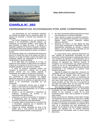 Safety, Health and Environment
07/10/10
CCHHAARRLLAA NN°° 009933
HHEERRRRAAMMIIEENNTTAASS AACCCCIIOONNAADDAASS PPOORR AAIIRREE CCOOMMPPRRIIMMIIDDOO
Las herramientas por aire comprimido presentan
una variedad de peligros que los operadores deben ser
capaces de reconocer y controlar para operarlas con
seguridad.
Las mismas mangueras de aire, que suministran la
energía a las herramientas, presentan peligros. Las
mangueras que atraviesan pasillos u otros lugares de
paso significan un peligro de caída. Y si alguien se
tropezara y golpeara con fuerza la manguera, el golpe y
tirón pudieran hacer que el operador perdiera el ajuste de
la herramienta y ésta le lesionara el cuerpo o le cayera a
los pies.
Las mangueras deben ser lo suficientemente largas para
permitir un manejo fácil; pero no tan largas que creen un
desorden en el lugar de trabajo. Cuando sea posible, las
mangueras deberán ser suspendidas en el aire o ser
transportadas en carretes ajustables.
Si se debe dejar una manguera en el piso, en
lugares de mucho tránsito, se debe colocar una madera a
lo largo de la manguera de tal forma que no pueda ser
aplastada, golpeada o ser causa de un tropezón.
A veces se producen accidentes cuando una
manguera se desconecta y latiguea. Eso se puede
prevenir uniendo con una cadena pequeña el
acoplamiento de la cadena y la caja de la herramienta.
Cuando se opera una herramienta accionada por
aire comprimido se debe considerar los peligros
específicos asociados con la herramienta y cada trabajo.
He aquí una lista de las prácticas de seguridad que se
aplican a las herramientas accionadas por aire
comprimido:
Utilice la herramienta correcta para el trabajo a
realizar y uselo dentro de su capacidad asignada
Asegúrese que está familiarizado con el trabajo y la acción que la herramienta deberá
realizar sobre el material.
Coloque y use los resguardos y dispositivos de
protección necesarios, de acuerdo a las
recomendaciones del fabricante.
Inspeccione y pruebe la herramienta, la manguera y
el acoplamiento antes de utilizarlos. Aprenda a
reconocer los defectos y otras deformidades.
Si necesita utilizar la herramienta en una posición fija
o inmovilizada, asegúrese que el dispositivo de
inmovilización está bien ajustado.
Coloque las señales apropiadas de aviso si las
astillas, polvo o ruido excesivo que produzca la
herramienta pudieran afectar a otras personas.
No utilice herramientas defectuosas hasta que hayan
sido reparadas por una persona calificada.
Utilice siempre el equipo de protección personal—
gafas y otros dispositivos necesarios, como máscara,
zapatos, casco, cinturón, protección auditiva,
delantal y respirador.
Mantenga sus manos y la ropa alejada del lugar
donde opera directamente la herramienta. Esto es
especialmente importante de recordar y observar
debido a que las herramientas accionadas por aire
comprimido son difíciles de resguardar.
En nuestra planta misma, utilizamos diariamente una
gran variedad de herramientas accionadas por aire
comprimido. Cada herramienta en particular esta sujeta a
unos principios de operación y comportamiento, por lo
cual sería imposible en esta charla enumerar todas las
prácticas de seguridad que debemos observar al
manejarlas. En el entrenamiento que ustedes recibieron
cuando se les dio la responsabilidad de utilizar una
herramienta en concreto, se les dijo la forma de operarla
correctamente y los problemas que pudieran surgir
durante la operación.
Algunos de ustedes han observado y observan con
regularidad todos los procedimientos correctos y se nota
en el trabajo que realizan. Otros de ustedes, sin
embargo, a veces dejan de utilizar una herramienta de
acuerdo a las prácticas seguras de operación. Es posible
que hasta ahora hayan tenido la suerte de no tener
ningún accidente con ella. Pero eso no es garantía de
que algún día podrán tener uno que quizá les pueda
lesionar o incluso les pueda causar la muerte.
Sería también imposible mencionar todas las clases
de accidentes que pueden producir las herramientas
accionadas por aire comprimido. En nuestra planta
también se han producido a través de los años
accidentes graves; todos esos accidentes se pudieron
haber evitado.
Espero que de ahora en adelante, cuando deban manejar
una herramienta de aire comprimido, bien sea un martillo
neumático, una remachadora, una pulidora, o cualquier
otro tipo de herramienta, comprueben con mucho cuidado
la presión, la velocidad de operación, la condición de la
parte de la herramienta que está directamente en
contacto con el material en el que se trabaja (¿está bien
afilada?, por ejemplo), etc. Si nosotros operamos
debidamente las herramientas, éstas no tienen porqué
lesionarnos.
 