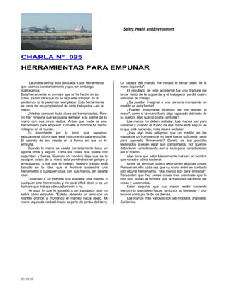 Safety, Health and Environment
07/10/10
CCHHAARRLLAA NN°° 009955
HHEERRRRAAMMIIEENNTTAASS PPAARRAA EEMMPPUUÑÑAARR
La charla de hoy está dedicada a una herramienta
que usamos constantemente y que, sin embargo,
maltratamos.
Esta herramienta es lo mejor que se ha hecho en su
clase. Es tan cara que no se la puede comprar. Si la
perdemos no la podemos reemplazar. Esta herramienta
es parte del equipo personal de cada trabajador —es la
mano.
Ustedes conocen toda clase de herramientas. Pero
no hay ninguna que se pueda semejar a la palma de la
mano con sus cinco dedos. Antes que nada es una
herramienta para empuñar. Con ella el hombre ha hecho
milagros en el mundo.
Es importante por lo tanto que sepamos
exactamente cómo usar este instrumento para empuñar.
El secreto de eso reside en la forma en que se lo
empuña.
Cuando la mano es usada correctamente tiene un
agarre firme y seguro. Toma las cosas que quiere con
seguridad y fuerza. Cuando un hombre deja que se le
escapen cosas de la mano esta poniéndose en peligro y
amenazando a los que le rodean. Nuestro trabajo está
basado en la idea que el hombre sostendrá una
herramienta o cualquier cosa, con sus manos, sin dejarla
caer.
Observen a un hombre que sostiene una martillo o
cualquier otra herramienta y no será difícil decir si es un
hombre que trabaja adecuadamente o no.
He aquí lo que le sucedió a un trabajador que no
sabía cómo empuñar. "Estaba abriendo un tarro con un
martillo grande y moviendo el martillo hacia abajo. Mi
mano izquierda resbaló hacia la parte de arriba del tarro.
La cabeza del martillo me rompió el tercer dedo de la
mano izquierda".
El resultado de este accidente fue una fractura del
tercer dedo de la izquierda y el trabajador perdió cuatro
semanas de trabajo.
¿Se pueden imaginar a una persona manejando un
martillo en esta forma?
¿Pueden imaginarse diciendo "se me resbaló la
mano", como si la mano fuera algo separado del resto de
su cuerpo, algo que no podía controlar?
Las manos no deben resbalar. Las manos son para
sostener y cuando el dueño de esa mano está seguro de
lo que está haciendo, no la dejará resbalar.
¿Hay algo más peligroso que un martillo en las
manos de un hombre que no tiene fuerza suficiente como
para agarrarlo firmemente? Dentro de los posibles
lesionados pueden estar sus compañeros, por quienes
debe tener consideración aun si tiene poca consideración
por sí mismo.
Algo tiene que estar básicamente mal con un hombre
que no sabe cómo sostener.
Antes de terminar quiero recordarles algunas cosas.
Piensen en ello cada vez que su mano entre en contacto
con alguna herramienta. "Mis manos son para empuñar".
Recuerden que hay pocas cosas más preciosas que le
han sido dadas al hombre que la habilidad de tomar las
cosas y sostenerlas.
Estén seguros que sus manos estén haciendo
siempre lo que deben hacer, tanto por su bienestar y pro-
tección como por la de los demás.
Las manos más valiosas son las modelos originales.
Cuídenlas.
 
