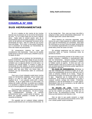 Safety, Health and Environment
07/10/10
CCHHAARRLLAA NN°° 009966
SSUUSS HHEERRRRAAMMIIEENNTTAASS
No sé si ustedes se dan cuenta de las muchas
lesiones que se producen por el uso de las herramientas
de mano. Yo no lo sabía hasta que me puse a obtener
datos. Nadie sabe el número exacto, pero de la
documentación que se ha podido conseguir, un veinte por
ciento de las lesiones con incapacidad, provienen de las
herramientas de mano. Esto sin contar las que ocurren
fuera del trabajo. Por lo tanto, no les parece importante
que la prevención de accidentes con herramientas de
mano sea materia de preocupación.
En consecuencia, tratemos las cosas que
consideremos más importantes. Cada uno de ustedes
puede tomar la cosa por cuenta suya y añadirle lo que yo
he dejado de decir.
La primera cosa es mantener las herramientas en
buenas condiciones. El antiguo adagio de que se puede
conocer un buen mecánico por sus herramientas es tan
verdadero que, en algunas plantas no le dan pase a un
mecánico que solicita trabajo, si muestra un juego de
herramientas de mala calidad y en peores condiciones.
Un buen trabajador se enorgullece de sus herramientas,
porque sabe que para hacer una buena labor, es
necesario que las herramientas estén en condiciones
inmejorables.
Claro que un buen trabajador puede hacer muchas
cosas con herramientas adaptadas, pero le tomará mas
tiempo y no será su mejor tarea. No podrá estar
orgulloso de el. Y, por supuesto, podrá sufrir o causar
accidente. Si da un golpe fuerte a un clavo largo y la
cabeza del martillo vuela lejos, es posible que no golpee
a su ayudante o a alguien que esté cerca, pero la verdad
es que a menudo golpeará la cabeza de alguien.
Si el mango de un martillo muestra aunque sea una
leve astilladura, debe reemplazarse. Ni aún el mango
más cuidadosamente encintado es siempre
suficientemente fuerte y puede perder el balance. Las
llaves con quijadas gastadas o torcidas son graves
causantes de lesiones.
Por supuesto que en cualquier trabajo cualquier
persona puede lesionar aún con buenas herramientas. Si
no las maneja bien. Pero, para que hacer más difícil y
peligrosa la labor usando herramientas defectuosas? Si
una llave agarra bien cuando debe hacerlo.
Ahora tenemos los cinturones especiales, están
hechos de cuero o tejido especial con anillos o tenedores
para coger las herramientas con comodidad. Esta clase
de cinturones es una buen forma de cargar herramientas
con comodidad, especialmente si se tiene que trabajar en
partes altas y tener las cosas a la mano.
Sin embargo asegúrense que las costuras o el
remachado estén en buenas condiciones antes de
ponerse el cinturón.
No fuerce las herramientas grandes en las anillas ya que
pueden romperse o debilitarse y eventualmente dejar
caer las herramientas. Tampoco inserte herramientas
largas, pues tienen la tendencia a levantarse o interferir
su trabajo cuando se agacha. Si tiene que subir una
escalera parada, suba con su cinturón con una soga, con
esto se evitará que las herramientas puedan agarrarse en
los peldaños y derribarlo.
EN CAJAS DE HERRAMIENTAS. Mantenga su
caja bien ordenada para conservar el peso de la caja,
reducir las probabilidades de que se le zafe de la mano y
evitar un esfuerzo indebido en la manija. Ponga las
herramientas de plano, de manera que pueda cerrar bien
la tapa. Asegúrese que la manija esté en buenas
condiciones. Si se rompe no la reemplace con un lazo o
cualquier sustituto, consiga otra manija. Finalmente,
mantenga su caja de herramientas en un lugar seguro.
Manténganla fuera de los corredores y de las orillas de
los bancos, andamios, etc.
EN BOLSAS DE LONA. Cuando lleven
herramientas afiladas en bolas de lona asegúrense de
que las han cubierto con guardas, de manera que no
corten la lona. No sobrecargue su bolsa. No use una
bolsa que esté abierta en las costuras o rota.
Esto es todo lo que puede concernir a cargar
herramientas. Sólo precauciones de sentido común, pero
si se olvidan pueden causar accidentes.
 