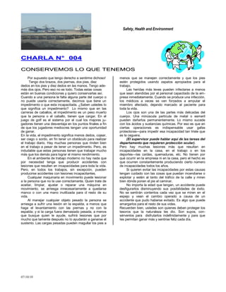 Safety, Health and Environment
07/10/10
CCHHAARRLLAA NN°° 000044
CCOONNSSEERRVVEEMMOOSS LLOO QQUUEE TTEENNEEMMOOSS
Por supuesto que tengo derecho a sentirme dichoso!
Tengo dos brazos, dos piernas, dos pies, diez
dedos en los pies y diez dedos en las manos. Tengo ade-
más dos ojos. Pero eso no es todo. Todas estas cosas
están en buenas condiciones y quiero conservarlas así.
Cuando a una persona le falta alguna parte del cuerpo o
no puede usarla correctamente, decimos que tiene un
impedimento o que esta incapacitada. ¿Saben ustedes lo
que significa un impedimento? Lo mismo que en las
carreras de caballos, el impedimento es un peso muerto
que la persona o el caballo, tienen que cargar. En el
juego de golf es el sistema por el cual los mejores ju-
gadores tienen una desventaja en los puntos finales a fin
de que los jugadores mediocres tengan una oportunidad
de ganar.
En la vida, el impedimento significa menos dedos, cojear,
ser ciego o sordo, en fin tener un obstáculo para realizar
el trabajo diario. Hay muchas personas que rinden bien
en el trabajo a pesar de tener un impedimento. Pero, es
indudable que estas personas tienen que trabajar mucho
más que los demás para lograr el mismo rendimiento.
En el ambiente de trabajo moderno no hay nada que
por necesidad tenga que producir accidentes con
lesiones que resulten en incapacidades para toda la vida.
Pero, en todos los trabajos, sin excepción, pueden
producirse accidentes con Iesiones incapacitantes.
Cualquier maquinaria en movimiento puede lesionar
a la persona que no la use correctamente. Quien trate de
aceitar, limpiar, ajustar o reparar una máquina en
movimiento, se arriesga innecesariamente a quedarse
manco o con una mano inutilizada para cl resto de su
vida.
Al manejar cualquier objeto pesado la persona se
arriesga a sufrir una Iesión en la espalda, a menos que
haga el levantamiento con las piernas y no con la
espalda; y si la carga fuera demasiado pesada, a menos
que busque quien le ayude, sufrirá Iesiones que por
mucho que lamente después no Io ayudarán a ganarse el
sustento. Las cargas pesadas pueden magullar los pies a
menos que se manejen correctamente y que los pies
estén protegidos usando zapatos apropiados para el
trabajo.
Las heridas más leves pueden infectarse a menos
que sean atendidas por el personal capacitado de la em-
presa inmediatamente. Cuando se produce una infección,
los médicos a veces se ven forzados a amputar el
miembro afectado, dejando marcado al paciente para
toda la vida.
Los ojos son una de las partes más delicadas del
cuerpo. Una minúscula partícula de metal o esmeril
pueden dañarlos permanentemente. Lo mismo sucede
con los ácidos y sustancias químicas. Por eso es que en
ciertas operaciones es indispensable usar gafas
protectoras—para impedir esa incapacidad tan triste que
es la ceguera.
(El supervisor puede hablar aquí de las tareas del
departamento que requieren protección ocular).
Pero hay muchas lesiones más que resultan en
incapacidades en la casa, en el trabajo o en los
deportes—las caídas, quemaduras, etc. No tienen por
qué ocurrir en la empresa ni en la casa, pero el hecho es
que ocurren constantemente produciendo cierto número
de incapacidades todos los años.
Si quieren evitar las incapacidades por estas causas
tengan cuidado con las cosas que puedan incendiarse o
explotar y estén al tanto del tráfico de la calle y miren
bien dónde ponen el pie al caminar.
No importa la edad que tengan, un accidente puede
desfigurarlos disminuyendo sus posibilidades de éxito.
No se sentirán contentos cada vez que se miren en el
espejo y vean el cambio operado a causa de un
accidente que pudo haberse evitado. Es algo que puede
amargarlos para el resto de sus vidas.
Recuerden bien, ustedes son quienes deben proteger los
tesoros que la naturaleza les dio. Son suyos, con-
sérvenlos para disfrutarlos indefinidamente y para que
Ies permitan ganar más y sentirse feliz cada día.
 