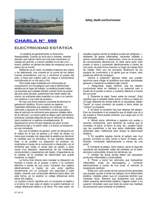 Safety, Health and Environment
07/10/10
CCHHAARRLLAA NN°° 009988
EELLEECCTTRRIICCIIDDAADD EESSTTÁÁTTIICCAA
La estática es generalmente un fenómeno
desagradable. Cuando yo se la doy a ustedes, ustedes
piensan qué habrán hecho tan mal pare merecerse un
castigo tan grande; y cuando ustedes me la den a mi...,
bueno, prefiero no pensar las ideas de venganza que me
pasan por la mente.
Hablando ya en serio, la estática trastorna las radios
y los televisores, nos muerde en la punta de los dedos
cuando encendemos una luz o cerramos la puerta del
auto, y hace que nuestro pelo se niegue a comportarse
normalmente en un día seco y frío.
Pero todas esas molestias son minúsculas en
comparación con los peligros que crea la electricidad
estática en el lugar de trabajo. La estática puede matar.
La sacudida que ustedes sienten cuando tocan la puerta
del auto pare cerrarla, justamente tras haber salido del
mismo, es suficiente pare incendiar un cubo o un camión
con acetona o una nube de propano.
No hay una forma práctica universal de eliminar la
generación estática. Ocurre cuando se separan
materiales diferentes que estaban en contacto. Con
vehículos o equipos en movimiento, el aire que pasa y
deja el vehículo es suficiente para generar voltajes altos
en el vehículo. La mayor parte se disipa, pero permanece
suficiente cantidad después de que el vehículo se detiene
'para mordernos' si salimos inmediatamente. Si
esperáramos unos minutos después de parar el auto,
podríamos salir y no sentir nada; y si llueve, la disipación
es casi inmediata.
Así que la estática se genera, parte se almacena en
el objeto en el que se genera y el resto se disipa. La
clave para manejar con seguridad la estática es disminuir
la cantidad que se almacena, lo que significa disiparla
toda, si es posible. La disipación se produce na-
turalmente a través de la conducción e interacción con el
ambiente que rodea. A veces esto es rápido, y otras
veces muy despacio. dependiendo de los materiales,
conductividad y capacitancia del objeto. (Capacitancia es
la medida de la cantidad de electricidad que puede
mantener un objeto).
La forma más directa para manejar la disipación es
forzarla a través de la puesta a tierra o la conexión
eléctrica a través de una junta. Conectar dos objetos
eléctricamente a través de una junta significa
simplemente unir un conductor con seguridad a cada
objeto, creando una continuidad eléctrica entre ellos. De
esta forma, ya no existirá un voltaje diferencial entre
estos dos objetos.
La ―puesta a tierra‖ significa unir un conductor al objeto y
a la tierra. En ese caso el objeto no podrá mantener un
voltaje diferencial relativo a la tierra. Por esta razón, en
aquellos lugares donde la estática puede ser peligrosa —
alrededor de gases inflamables, solventes volátiles o
polvos combustibles—o destructora, como en el proceso
de componentes electrónicos, lo ideal seria tener todo
puesto a tierra y conectado eléctricamente a través de
una junta, de esta forma creando un lugar de trabajo libre
de voltaje. Pero con los procesos dinámicos de los
equipos en movimiento y la gente que se mueve, esto
puede ser difícil de conseguir.
Vamos a presentar algunas ideas que pueden
servirnos pare mitigar el problema que estas actividades
generan y mantener la estática bajo control:
1. Asegurarse, luego verificar, que los objetos
conductores están en realidad a un potencial cero a
través de la puesta a sierra y conexión eléctrica a través
de una junta.
2. Observar la regla ―hacer antes de romper‖. Esto
significa que si ustedes deben poner a tierra un objeto en
un lugar diferente de donde está en la actualidad, deben
―hacer‖ la nueva conexión de puesta a tierra antes de
‖romper" la presente.
3. Al hacer la conexión hay que alejarse del peligro.
Esto es importante si se sospecha que el objeto que va a
ser puesto a Tierra puede contener una carga que no ha
sido disipada.
4. Utilizar pisos, alfombras y zapatos con suelas y
tacones conductores, pero teniendo en cuenta que la
suciedad, el polvo, el barro, la cera, etc., pueden hacer
que las superficies a las que estos materiales están
adheridas sean inefectivas pare disipar la electricidad
estática.
5. En aquellos lugares donde el peligro sea muy
grande, conviene no solo ―poner a tierra‖ el objeto, sino
también ―conectarlo eléctricamente a través de una
junta".
6. Contener el peligro. Esto implica, cerrar la tapa del
recipiente del disolvente; sellar las pérdidas en el bidón
del polvo combustible; limpiar los derrames; etc.
7. Ventilar las áreas donde deban ser expuestos
productos inflamables y combustibles.
8. 'Poner a tierra' los vehículos que transportan
inflamables antes de descargarlos y ―conectar
eléctricamente a través de una junta‖ el vehículo al
receptáculo recibidor.
Estas son unas pocas de las precauciones generales
que pueden ayudar a evitar los peligros de la electricidad
estática. Ustedes saben que en ocasiones tendrán que
necesitar otras. Siempre que sospechen que pueda
haber presente electricidad estática, háganlo saber a su
superior inmediato para que trate de poner las medidas
de precaución para contener el problema.
 