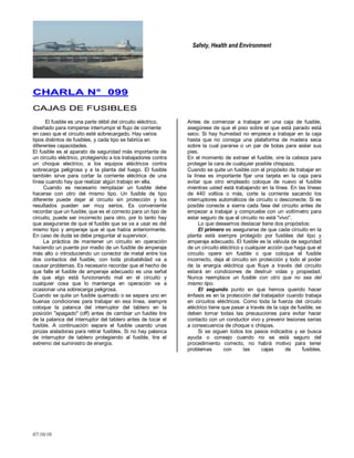 Safety, Health and Environment
07/10/10
CCHHAARRLLAA NN°° 009999
CCAAJJAASS DDEE FFUUSSIIBBLLEESS
El fusible es una parte débil del circuito eléctrico,
diseñado para romperse interrumpir el flujo de corriente
en caso que el circuito esté sobrecargado. Hay varios
tipos distintos de fusibles, y cada tipo se fabrica en
diferentes capacidades.
El fusible es el aparato de seguridad más importante de
un circuito eléctrico, protegiendo a los trabajadores contra
un choque electrico, a los equipos eléctricos contra
sobrecarga peligrosa y a la planta del fuego. El fusible
también sirve para cortar la corriente eléctrica de una
línea cuando hay que realizar algún trabajo en ella.
Cuando es necesario remplazar un fusible debe
hacerse con otro del mismo tipo. Un fusible de tipo
diferente puede dejar al circuito sin protección y los
resultados pueden ser muy serios. Es conveniente
recordar que un fusible, que es el correcto para un tipo de
circuito, puede ser incorrecto para otro, por lo tanto hay
que asegurarse de que el fusible que se va a usar es del
mismo tipo y amperaje que el que había anteriormente.
En caso de duda se debe preguntar al supervisor.
La práctica de mantener un circuito en operación
haciendo un puente por medio de un fusible de amperaje
más alto o introduciendo un conector de metal entre los
dos contactos del fusible, con toda probabilidad va a
causar problemas. Es necesario recordar que el hecho de
que falle el fusible de amperaje adecuado es una señal
de que algo está funcionando mal en el circuito y
cualquier cosa que lo mantenga en operación va a
ocasionar una sobrecarga peligrosa.
Cuando se quite un fusible quemado o se separa uno en
buenas condiciones para trabajar en esa línea, siempre
coloque la palanca del interruptor del tablero en la
posición "apagado" (off) antes de cambiar un fusible tire
de la palanca del interruptor del tablero antes de tocar el
fusible. A continuación separe el fusible usando unas
pinzas aisladoras para retirar fusibles. Si no hay palanca
de interruptor de tablero protegiendo al fusible, tire el
extremo del suministro de energía.
Antes de comenzar a trabajar en una caja de fusible,
asegúrese de que el piso sobre el que está parado está
seco. Si hay humedad no empiece a trabajar en la caja
hasta que no consiga una plataforma de madera seca
sobre la cual pararse o un par de botas para aislar sus
pies.
En el momento de extraer el fusible, vire la cabeza para
proteger la cara de cualquier posible chispazo.
Cuando se quite un fusible con el propósito de trabajar en
la línea es importante fijar una tarjeta en la caja para
evitar que otro empleado coloque de nuevo el fusible
mientras usted está trabajando en la línea. En las líneas
de 440 voltios o más, corte la corriente sacando los
interruptores automáticos de circuito o desconecte. Si es
posible conecte a sierra cada fase del circuito antes de
empezar a trabajar y compruebe con un voltímetro para
estar seguro de que el circuito no está "vivo".
Lo que deseamos destacar tiene dos propósitos:
El primero es asegurarse de que cada circuito en la
planta está siempre protegido por fusibles del tipo y
amperaje adecuado. El fusible es la válvula de seguridad
de un circuito eléctrico y cualquier acción que haga que el
circuito opere sin fusible o que coloque el fusible
incorrecto, deja al circuito sin protección y todo el poder
de la energía eléctrica que fluye a través del circuito
estará en condiciones de destruir vidas y propiedad.
Nunca reemplace un fusible con otro que no sea del
mismo tipo.
El segundo punto en que hemos querido hacer
énfasis es en la protección del trabajador cuando trabaja
en circuitos eléctricos. Como toda la fuerza del circuito
eléctrico tiene que pasar a través de la caja de fusible, se
deben tomar todas las precauciones para evitar hacer
contacto con un conductor vivo y prevenir lesiones serias
a consecuencia de choque o chispas.
Si se siguen todos los pasos indicados y se busca
ayuda o consejo cuando no se está seguro del
procedimiento correcto, no habrá motivo para tener
problemas con las cajas de fusibles.
 