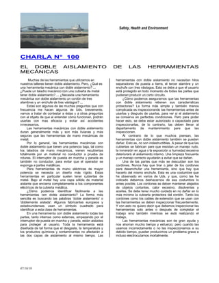 Safety, Health and Environment
07/10/10
CCHHAARRLLAA NN°° 110000
EELL DDOOBBLLEE AAIISSLLAAMMIIEENNTTOO DDEE LLAASS HHEERRRRAAMMIIEENNTTAASS
MMEECCÁÁNNIICCAASS
Muchas de las herramientas que utilizamos en
nuestros talleres tienen doble aislamiento. Pero, ¿Qué es
una herramienta mecánica con doble aislamiento? ...
¿Puede un taladro mecánico con una cubierta de metal
tener doble aislamiento? ... ¿Necesita una herramienta
mecánica con doble aislamiento un cordón de tres
alambres y un enchufe de tres vástagos? ...
Estas son algunas de las muchas preguntas que con
frecuencia me hacen algunos de Uds. brevemente,
vamos a tratar de contestar a éstas y a otras preguntas
con el objeto de que al entender cómo funcionan, podrán
usarlas con mas eficacia y evitar así accidentes
innecesarios.
Las herramientas mecánicas con doble aislamiento
duran generalmente más y son más livianas y más
seguras que las herramientas de mano mecánicas de
metal.
Por lo general, las herramientas mecánicas con
doble aislamiento que tienen una potencia baja, tal como
los taladros de mano mecánicos, vienen recubiertas
totalmente por un material no conductor a prueba de
roturas. El interruptor de puesta en marcha y parada es
también no conductor, para evitar que el operador se
exponga a partes metálicas.
Para herramientas de mano eléctricas de mayor
potencia se necesita un diseño más rígido. Estas
herramientas en particular suelen tener cubiertas de
metal. Bajo el metal hay una capa sólida de material
aislante que encierra completamente a los componentes
eléctricos de la cubierta metálica.
¿Cómo podemos identificar fácilmente a las
herramientas con doble aislamiento? La forma más
sencilla es buscando las palabras 'doble aislamiento' o
'doblemente aislada'. Algunos fabricantes europeos y
estadounidenses usan un símbolo cuadrado para
identificar a esta clase de herramientas.
En una herramienta con doble aislamiento todas las
partes, tanto internas como externas, empezando por el
interruptor de puesta en marcha y parada, están aisladas
para proteger al usuario. Toda la herramienta está
diseñada de tal forma que el desgaste, la temperatura y
los productos químicos y contaminantes no afectarán a
las dos capas de aislamiento al mismo tiempo. Las
herramientas con doble aislamiento no necesitan hilos
separadores de puesta a tierra, el tercer alambre y un
enchufe con tres vástagos. Esto se debe a que el usuario
está protegido en todo momento de todas las partes que
pudieran producir un corto circuito.
¿Cómo podemos asegurarnos que las herramientas
con doble aislamiento retienen sus características
protectoras? La forma más simple y también menos
complicada es inspeccionando las herramientas antes de
usarlas y después de usarlas, para ver si el aislamiento
se conserva en perfectas condiciones. Pero para poder
hacer esto, se debe estar autorizado o capacitado pare
inspeccionarlas, de lo contrario, las deben llevar al
departamento de mantenimiento pare que las
inspeccionen.
Al contrario de lo que muchos piensan, las
herramientas con doble aislamiento también se pueden
dañar. Esto es, no son indestructibles. A pesar de que las
cubiertas se fabrican pare que resistan un manejo rudo,
la inmersión en agua o la exposición a humedad excesiva
deteriorará el aislamiento interno. Una limpieza frecuente
y un manejo correcto ayudarán a evitar que se dañen.
Una de las partes que más se descuidan son los
cordones. Nunca hay que tirar o jalar de los cordones
pare desenchufar una herramienta, sino que hay que
hacerlo del mismo enchufe. Esta es una costumbre que
he observado en varios de Uds. y que, como les he
indicado debemos deshacernos de esa costumbre lo
antes posible. Los cordones se deben mantener alejados
de objetos cortantes, calor excesivo, disolventes y
aceites. Se debe tener mucho cuidado en no dañar en lo
más mínimo la cubierta protectora del cordón. Tanto los
cordones como los cables de extensión que se usan con
las herramientas se deben inspeccionar frecuentemente.
Y con esto no quiero decir que debemos inspeccionar las
herramientas solo antes o después de completar el
trabajo sino también mientras se está realizando el
trabajo.
Las herramientas mecánicas son de gran ayuda y
nos ahorran mucho tiempo y esfuerzo; pero cuando las
usamos incorrectamente o no las inspeccionamos a su
debido tiempo, pueden producirnos un problema grave e
incluso electrocutarnos mortalmente.
 