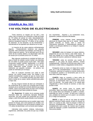 Safety, Health and Environment
07/10/10
CCHHAARRLLAA NNoo 110011
111100 VVOOLLTTIIOOSS DDEE EELLEECCTTRRIICCIIDDAADD
Todos tenemos un respeto por los 220 y más
voltios, pero la mayoría nos inclinamos a tratar las líneas
de 110 voltios sin pensar en nada, descuidadamente.
Esta actitud fácil de entender, porque todo el tiempo
estamos manejando líneas de 110 voltios: en las cuerdas
de extensión, en las lamparas, en las herramientas y
naturalmente en los aparatos que utilizamos en la casa.
La mayoría de las veces estamos suficientemente
seguros. Ocasionalmente recibimos una pequeña
sacudida. Pero enfrentemos la realidad: una línea de 110
voltios puede ser asesina. Se ha estimado que el 65 por
ciento de las muertes debido a la electricidad cada año
se causan por la corriente común de 110 voltios.
Bajo algunas condiciones la cantidad de fluido que
pasa a través de ustedes cuando reciben una descarga
de 110 voltios no puede causar mucho daño. Pero esas
condiciones pueden cambiar rápidamente y el cambio
puede pasar inadvertido. La primera vez que se usa
equipo defectuoso puede suceder que se sienta
solamente una pequeña comezón. La próxima vez
puede ser derribado por el choque.
Pero en cualquier momento que usted la esté
usando, sus manos pueden sudar, sus medias o sus
zapatos humedecerse o puede ser que se mueva hacia
un piso mojado. La humedad permitirá que pase mayor
fluido a través de su cuerpo, siendo suficiente para pasar
a mejor vida.
No hay ninguna manera de decir por anticipado si
las condiciones de su cuerpo son correctas para el paso
necesario de la cantidad de corriente eléctrica que pueda
matarle. Todo lo que puede hacer es evitar como la plaga
esas condiciones que hacen posible el choque.
(Sr. Supervisor: El médico de la empresa puede
informarlo sobre las condiciones llamadas fibrilación
ventricular, que solo pueden ser producidas por el bajo
voltaje, y esta información puede dársela a sus hombres.)
Hay varias precauciones que se pueden seguir para
prevenir el choque, pero como parecen tan simples y sin
importancia, contribuye a que se le pierda el respeto a los
110 voltios de electricidad, y ahí es donde está el peligro.
Llámenlas como quieran: órdenes, instrucciones,
sugerencias, solicitudes, los puntos de que voy a hablar
son importantes. Síganlos y se mantendrán vivos,
ignórenlos y estarán buscando dificultades.
PRIMERO, nunca intenten hacer reparaciones
eléctricas de ninguna clase aquí en la planta. Ustedes
pueden enchufar un equipo, abrir o cerrar los
interruptores (switches), y ocasionalmente cambiar un
fusible o una lámpara eléctrica si su trabajo lo requiere,
pero nada más.
SEGUNDO, antes de trabajar con equipo eléctrico,
asegúrense de que sus manos y pies están secos. Si
tiene que trabajar en un piso húmedo o empantanado,
usen suelas de caucho o párense en tablones secos.
TERCERO, antes de enchufar una cuerda de
extensión o una pieza de equipo eléctrico, mírenla
cuidadosamente. Examinen el enchufe para saber si los
alambres no están raídos o desgastados donde entran.
Enseguida corran su mano a lo largo de la cuerda
para ver si hay ensortijamientos o aislamientos rotos.
Finalmente, examinen la cuerda en el punto donde entra
al receptáculo (socket) o la herramienta para ve si no
está raída y está bien segura.
CUARTO, haga su conexión a tierra antes de
enchufar. Si la cuerda está integralmente a tierra, no se
preocupe, la herramienta hará su conexión tan pronto
como se enchufe. Se puede saber si la cuerda está
integralmente a tierra mirando el enchufe, si tiene tres
puntas lo está.
QUINTO, tan pronto como la cuerda esté
enchufada, fíjese que queda protegida mientras se usa.
Si la cuerda tiene que atravesar un pasillo o corredor,
extiéndala por arriba, si puede. Si tiene que ir sobre el
piso, protéjalo de manera que no lo pisen o se convierta
en un riesgo de tropezones.
SEXTO, si algo va mal en una pieza de equipo
eléctrico mientras lo están usando, si tiene un choque, se
daña o la cuerda se zafa, cierre la energía e informe el
percance inmediatamente. Describa lo que pasó tan
completamente como pueda de manera que el equipo
puede ser reparado y puesto nuevamente en servicio lo
más pronto posible.
 