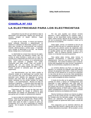 Safety, Health and Environment
07/10/10
CCHHAARRLLAA NNºº 110033
LLAA EELLEECCTTRRIICCIIDDAADD PPAARRAA LLOOSS EELLEECCTTRRIICCIISSTTAASS
Compañeros hoy les diré por qué debemos dejar la
electricidad a los electricistas, dejarlos que recorran los
circuitos, arreglen el equipo eléctrico, hagan
reparaciones.
La razón es muy simple. A menos que hayamos
tenido suficiente instrucción y adiestramiento, no
sabemos lo suficiente de electricidad, apenas si somos
aptos para cometer las equivocaciones que producen
incendio, electrocuciones o ambas cosas. Y aprender
como manejar la electricidad no es fácil. Se necesita
tiempo, trabajo duro y mucha escuela.
La electricidad se conoce hace más de dos siglos.
Hace mucho tiempo que Benjamin Franklin voló una
cometa en plena tormenta y probó que el rayo era
causado por la electricidad que brinca de una nube a la
tierra. Franklin sufrió un choque, no lo suficientemente
fuerte para quemarlo o golpearlo, tuvo suerte.
Fácilmente pudo haber muerto. Volar una cometa lo
bastante alto, con una cuerda que conduzca la
electricidad es una manera extraña de llegar a viejos.
Franklin aprendió lo suficiente para no repetir el
experimento.
Los descubrimientos que han hecho posible la
utilización amplia de la electricidad han ocurrido hace
unos cincuenta años para acá Desde entonces se ha
aprendido como utilizarla con seguridad en muchas
maneras para toda clase de propósitos, también ha
habido necesidad de una terrible cantidad de trabajo
cerebral y de experimentación. Muchos de miles de
científicos e ingenieros. Y colocado sobre todo están los
cincuenta años de experiencia en cientos de miles de
plantas y millones de hogares en el país y en el mundo.
Preguntarán ustedes, por que les digo todo esto?
Solo estoy tratando de recoger la evidencia para
demostrarles que trabajar con electricidad no es oficio
para gentes que no tengan un adiestramiento especial.
Lo que se sabe de la electricidad llenaría una gran
librería. Todos los días se aprende más. Ningún cerebro
humano sería capaz de abarcar todo lo que hay. No
existe nada capaz de saber ni siquiera la parte que
corresponde con el uso de la electricidad en nuestros
hogares. Aún el aspecto de seguridad llenaría un libro
enorme.
Por eso para aquellos que colocan circuitos
eléctricos y hacen instalaciones en nuestras casas y
plantas, se han desarrollado ciertos principios, ciertas
reglas, ciertas normas, algunas de las cuales tienen que
ver con la prevención contra incendios y otras con la
prevención de accidentes.
Estas reglas, normas, se mantienen al día por los
mejores hombres del país en cuestiones eléctricas. Por
eso cuando una persona ignora las exigencias estas
normas se trata de colocar por encima del conocimiento
de aquellas gentes que han dedicado su vida a esos
estudios. Esto no podemos llamarlo confianza en si
mismo, si no más bien una enorme ignorancia.
Para aplicar estas normas, estas normas se
necesitan conocimientos e instrucción especial y
adiestramiento. Esto es lo que hace un electricista. Es
un profesional. Por lo tanto no tenemos que ir contra él,
porque está respaldado por esas normas y representa lo
mejor de conocimientos y experiencia en este ramo.
La corriente eléctrica que fluye a lo largo de un
alambre o un conductor de cualquier clase está tratando
siempre de escaparse hacia tierra o hacia la otra punta
de la línea. El otro alambre en un circuito de os alambres
o a las otros de dos en uno de tres. Esta característica
hace indeseable el uso de alambres temporales debido a
que no están protegidos de daños mecánicos.
A través de los años se ha gastado una tremenda
cantidad de dinero y tiempo en investigaciones para
desarrollar el mejor aislamiento para cada clase de
situación y en desarrollar equipo y aparatos eléctricos
que presten buen servicio y aguanten el trabajo duro. Si
el aislamiento desvía, el fluido vuela a través y calienta
rápido: probablemente un arco o un fuego. Si va a través
de alguien tendremos una fatalidad entre manos.
Muchos hombres se colocan a si mismos en peligro
porque no se dan cuenta que aún 110 voltios pueden ser
tan mortales como los más altos voltajes. Una corriente
alterna con solamente 110 amperios en frecuencia
comercial puede ser igualmente fatal si pasa a través del
corazón.
Para asegurarse que los alambres eléctricos del
equipo están bien hechos y seguros para el uso, se han
montado laboratorios de prueba. Allí se prueban y se da
 