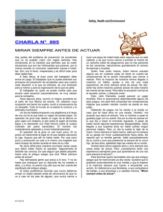 Safety, Health and Environment
07/10/10
CCHHAARRLLAA NN°° 000055
MMIIRRAARR SSIIEEMMPPRREE AANNTTEESS DDEE AACCTTUUAARR
Hay partes del problema de prevención de accidentes
que no se pueden cubrir con reglas estrictas. Hay
condiciones en la industria que permiten que se creen
situaciones que son tan infrecuentes que parecen, por lo
menos durante un momento, totalmente nuevas e insóli-
tas. Son, por lo tanto, inesperadas y es difícil crear para
ellas reglas fijas.
A esta altura, el buen juicio del trabajador debe
entrar en juego. El trabajador que no puede extender sus
principios de prevención de accidentes para que cubran
cada situación a la que se enfrenta, es una amenaza
para sí mismo y para la organización de la que es parte.
El trabajador en quien se puede confiar para que
encare cada situación precavidamente, es muy valioso
para la compañía.
Hace algunos años, ocurrió un trágico accidente en
el patio de una fábrica de aceros. Un veterano cuya
ocupación era barrer los suelos, murió a consecuencia de
un atropello. Todo el mundo en la planta le conocía y le
estimaba muchísimo.
Un día se hallaba limpiando una plataforma a lo largo
de una vía en la que haba un vagón de bordes bajos. Un
operador de grúa trajo desde un lugar de la fábrica un
gran cajón con chatarra, lo giró sobre el vagón de bordes
bajos y lo descendió con mala fortuna sobre el cuerpo
inclinado del pobre barrendero. El hombre fue
materialmente aplastado y murió instantáneamente.
El operador de la grúa no usó buen juicio. El no
podía ver claramente el lugar en el que estaba colocando
la caja. Supuso que allí no había nadie. Por usar poco
juicio y precaución se creó a sí mismo una tragedia que
será incapaz de olvidar durante el resto de su vida.
No sería difícil para nosotros enumerar varias cosas
que debía haber hecho el operador. Seguramente él
también las conocía. Es casi seguro que desde pequeño
había oído el antiguo adagio que dice "Mirar siempre
antes de actuar".
Hay demasiada gente que actúa a lo loco. Y no es
hasta que averiguan que su descuido les ha costado a
ellos, y a otros, un precio muy alto que se dan cuenta del
significado del antiguo adagio.
Si todos pudiéramos recordar que nunca debemos
arrojar un objeto pesado antes de cercioranos de que no
va a caer en los pies de alguien, que nunca vamos a
tocar una pieza de metal hasta estar seguros que no está
caliente, y de que nunca vamos a prender la mecha de
un cartucho antes de asegurarnos que no hay personas
en las cercanías, reduciríamos grandemente el número
de lesiones y muertes.
Quién más quién menos, todos hemos actuado
alguna vez en nuestras vidas sin tener en cuenta las
consecuencias de la acción imprudente que vamos a
realizar. Pero la mayoría de nosotros hemos llegado a
crearnos un hábito, quizás a raíz de una mala
experiencia, de mirar siempre antes de actuar. No obs-
tante hay entre nosotros quienes actúan de esta manera
las menos de las veces. Para ellos la actuación normal es
la opuesta: actúan, y después miran.
Esto, visto fríamente, puede parecer un juego
divertido. Pero si examinamos detenidamente alguno de
esos juegos, nos será fácil comprobar las consecuencias
trágicas que pueden resultar cuando se pierde en ese
juego.
Hablando de juegos me ha venido a la mente un
caso que leí hace años en una revista. ―Andrés", me
acuerdo que decía el articulo, "era un hombre a quien le
gustaba jugar con su suerte. Iba por la vida sin pensar en
lo que iba a hacer el momento siguiente. A pesar de
haber tenido algunas experiencias desagradables, había
llegado a sus cuarenta años sin haber sufrido ningún
percance trágico. Pero un día la suerte le dejó de la
mano. Como siempre lo había hecho, salió por la mañana
de su garaje sin mirar cuidadosamente hacia atrás. De
repente oyó un terrible gemido. Saltó precipitadamente
de su coche y tuvo que presenciar la escena de su único
hijo, de tres años, aplastado bajo las ruedas de su coche.
Andrés tiene ahora sesenta años y mira siempre dos
veces antes de actuar. Pero ¿necesitamos tener una
experiencia semejante para que aprendamos de una vez
para siempre la lección? . . .
Para terminar quiero recordarles otra vez ese antiguo
adagio que he mencionado ya dos veces. Quisiera que lo
grabaran profundamente en sus mentes y que lo trajeran
a la memoria siempre que fueran a emprender una
acción. En deferencia a sus familiares, a sus compañeros
de trabajo, a sus empresas y a ustedes mismos, "Miren
siempre antes de actuar".
 