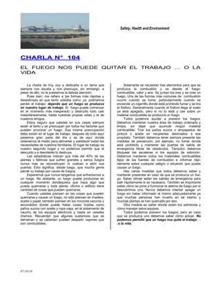 Safety, Health and Environment
07/10/10
CCHHAARRLLAA NN°° 110044
EL FUEGO NOS PUEDE QUITAR EL TRABAJO … O LA
VIDA
La charla de hoy voy a dedicarla a un tema que
siempre nos asusta y nos preocupa, sin embargo, a
pesar de ello, no le prestamos la debida atención.
Pues bien, me refiero a ]as formas más rápidas y
desastrosas en que tanto ustedes como ,yo, podríamos
perder el trabajo: dejando que un fuego se produzca
en nuestro lugar de trabajo. El fuego puede comenzar
en el momento más inesperado y destruirlo todo casi
instantáneamente, hasta nuestras propias vidas y la de
nuestros amigos.
Estoy seguro que ustedes en sus casas siempre
están al tanto y se preocupan por todos los factores que
pueden provocar un fuego. Esa misma preocupación
debe existir en el lugar de trabajo, después de todo aquí
pasamos gran parte del día y es de aquí donde
obtenemos el medio para alimentar y satisfacer todas las
necesidades de nuestros familiares. El lugar de trabajo es
nuestro segundo hogar y no podemos permitir que el
descuido y e desinterés lo destruya.
Las estadísticas indican que más del 40% de las
plantas v fábricas que sufren grandes y serios fuegos
nunca más se reconstruyen ni vuelven a abrir sus
puertas. Esto significa, desde luego, que mucha gente
pierde su trabajo por causa de fuegos.
Esperemos que nunca tengamos que enfrentarnos a
un fuego. No obstante, un fuego puede producirse en
cualquier momento dondequiera que haya algo que
pueda quemarse y toda planta, oficina o edificio tiene
cantidad de cosas que pueden quemarse.
Cuando ustedes piensen en las cosas que pueden
quemarse y causar un fuego, no sólo piensen en madera,
aceite o papel, también piensen en los rincones oscuros y
escondidos donde puede haber cosas tiradas como
paños sucios con aceite y ropa vieja, en el aislamiento de
caucho de los equipos eléctricos y hasta en ustedes
mismos. Recuerden que algunas sustancias que se
derraman o se calientan pueden despedir vapores que
son combustibles.
Solamente se necesitan tres elementos para que se
produzca la combustión y se desate el fuego:
combustible, calor y aire. Se juntan los tres y se crea un
fuego. Una de las formas más comunes de combustión
ocurre cuando se fuma, particularmente cuando se
enciende un cigarrillo donde está prohibido fumar y se tira
el fósforo. Generalmente cuando el fósforo llega al suelo
ya está apagado, pero si no lo está y cae sobre un
material combustible se producirá un fuego.
Todos podemos ayudar a prevenir los fuegos.
Debemos mantener nuestra área de trabajo ordenada y
limpia, sin dejar que acumule ningún material
combustible. Tirar los paños sucios o empapados de
pintura o aceite en recipientes destinados a ese
propósito. También debemos tener siempre presente las
medidas de prevención, por ejemplo, no fumar donde
está prohibido y mantener las puertas de salida de
emergencia libres de obstáculos. Tampoco debemos
bloquear las escaleras ni los equipos de extinción.
Debemos mantener todos los materiales combustibles
lejos de las fuentes de combustión e informar rápi-
damente sobre cualquier peligro o situación que pueda
causar un fuego.
Hay varias medidas que todos debemos saber y
mantener presentes en caso de que se produzca un fue-
go. Saber dónde están las salidas de emergencia para
salir rápidamente si es necesario. También es importante
saber cómo se pone a funcionar la alarma de fuego por si
descubrimos uno. Nunca debemos intentar apagar un
fuego sin haber informado el mismo adecuadamente ya
que muchas personas han muerto en tal intento y
muchas plantas se han quemado por eso.
Otra medida es saber dónde están los extintores y
cómo manejar estos equipos.
Todos podemos prevenir los fuegos, pero en caso
que se produzca uno debemos saber cómo actuar. No
podemos permitir que un fuego nos quite el trabajo . .
.o la vida.
 