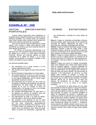 Safety, Health and Environment
07/10/10
CCHHAARRLLAA NN°° 110055
DATOS IMPORTANTES SOBRE EXTINTORES
PORTATILES
Aunque nuestra organización tiene establecido un
programa para la inspección periódica y el servicio de los
extintores portátiles, hay muchas cosas que podemos
hacer todos nosotros para mantener estos equipos tan
útiles en las mejores condiciones de uso posible.
Creo que no está de mas que dediquemos en esta
ocasión unos minutos a hablar sobre algunas cosas
importantes que tenemos que tener presente acerca de
estos equipos de extinción.
Un extintor no funcionara perfectamente si el
sello esta roto, si el manómetro indica que la presión esta
por debajo de lo normal o si tiene alguna condición
incorrecta. Siempre que observen algunas de estas
condiciones me lo deben de indicar. Y si yo estoy
ausente, comuníqueselo a su superior inmediato en esa
ocasión. No esperen a que yo regrese.
Los extintores portátiles deben.
Ser mantenidos con la carga correcta y en los
lugares designados para ellos.
Ser ubicados en los lugares de paso donde sea mas
práctico.
No ser obstruidos ni bloqueados con ningún objeto.
Ser inspeccionados por lo menos una vez al mes por
la persona designada, para asegurarse que están
en los lugares establecidos que no tienen ningún
desperfecto ni tampoco corrosión.
Ser examinados por lo menos una vez al año y/o
recargados o reparados para asegurar que operaran
correctamente. Se debe colgar del extintor una
etiqueta en la que se muestre la fecha de
mantenimiento o de recarga y la firma o las iniciales
de la persona que realizó el servicio.
Ser probados hidrostáticamente. Se debe llamar a
las agencias de servicio de extinción para que
realicen este servicio cuando sea necesario.
Ser seleccionado en base a la clase de peligro,
grado de peligro, y área que se deberá proteger.
Ser ubicados a una distancia tal que no están
separados mas de unos 25 metros uno de otro, a no
ser que haya condiciones, extremadamente
peligrosas, para los extintores de la clase A, o unos
17 metros donde los extintores de la clase B se
utilicen para una proteccion local. Antes de poder
utilizar un extintor con efectividad y seguridad hay
que familiarizarse y entender los cuatro clases de
fuegos.
Clase A. Fuegos en materiales combustibles ordinarios
(tal como madera, papel, ropa) donde son de importancia
primordial los efectos refrigerantes del agua o de
soluciones que contengan porcentajes altos de agua.
Clase B. Fuegos en líquidos inflamables, grasas, aceites,
alquitranes, pinturas a base de aceite, lacas y otros
materiales similares, donde es muy efectivo la exclusión
del aire y la interrupción de la reacción química. En esta
clase también, se incluyen los gases inflamables.
Clase C. Fuegos en equipos eléctricos o cerca de ellos,
donde el uso de un agente extintor no conductor es de
primera importancia. El material que está quemando es,
sin embargo, o bien de la clase A o de la clase B en su
naturaleza.
Clase D. Fuegos que ocurren en metales combustibles
(tales como magnesio, litio y sodio), Para fuegos de esta
clase se necesitan agentes y técnicas especiales de
extinción. Todos los extintores portátiles deben tener una
placa de identificación. En ella deberá estar indicado la
clase de fuego que podrá combatir, las instrucciones de
operación y las instrucciones de servicios. La placa
deberá tener también el símbolo o nombre de
identificaciones de la organización de prueba reconocida
para indicar que la unidad ha sido aprobada. Si ustedes
observan alguna vez un extintor que no tiene una
etiqueta de aprobación me lo deben comunicar
inmediatamente o, si yo no estoy, a su superior
inmediato.
La información en estas placas son muy útiles
para aprender la forma de operar el equipo de extinción.
Todos ustedes necesitan saber los detalles importantes
acerca de cada agente de extinción que se utilice en su
área particular de trabajo. Los extintores portátiles no
deben ser bloqueados por equipos o materiales. Las
señales que indican la ubicación de los extintores deben
estar siempre bien visibles y legibles. Una buena forma
de lograr que la gente no ubique o coloque obstrucciones
en frente de un extintor portátil es marcar el área del
suelo directamente debajo del extintor. Y finalmente,
aunque algunos de ustedes pudieran pensar que lo que
voy a decir es innecesario, todos deben saber donde está
ubicado el extintor mas cercano al lugar donde ustedes
trabajan.
 