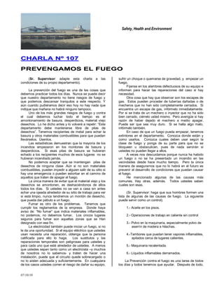 Safety, Health and Environment
07/10/10
CCHHAARRLLAA NNºº 110077
PPRREEVVEENNGGAAMMOOSS EELL FFUUEEGGOO
(Sr. Supervisor: adapte esta charla a las
condiciones de su propio departamento).
La prevención del fuego es una de las cosas que
debemos practicar todos los días. Nunca se puede decir
que nuestro departamento no tiene riesgos de fuego y
que podemos descansar tranquilos a este respecto. Y
aún cuando pudiéramos decir eso hoy no hay nada que
indique que mañana no habrá ninguno tampoco.
Uno de los más grandes riesgos de fuego y contra
el cual debemos luchar todo el tiempo es el
amontonamiento de basura, desperdicios, material viejo
desechos. Lo he dicho antes y lo volveré a repetir: ―Este
departamento debe mantenerse libre de pilas de
desechos‖. Tenemos recipientes de metal para echar la
basura y otros materiales combustibles para que puedan
llevárselos. Úsenlos.
Las estadísticas demuestran que la mayoría de los
incendios empezaron en los montones de basura y
desperdicios. Si esas pilas de basura se hubieran
echado a los recipientes muchos de esos lugares no se
hubieran incendiado jamás.
No podemos aceptar que se mantengan pilas de
desechos de ninguna clase .Aún si no son materiales
combustibles, pueden impedir a alguien salir de su sitio si
hay una emergencia o pueden estorbar en el camino de
aquellos que traten de apagar el fuego.
La única manera de evitar que el material viejo y los
desechos se amontonen, es deshaciéndonos de ellos
todos los días. Si ustedes no se van a casa sin antes
echar una ojeada alrededor de su sitio de trabajo para ver
si está limpio, nunca tendremos un montón de desecho,
que pueda dar pábulo a un fuego.
Fumar es otro de los problemas. Tenemos que
cumplir los reglamentos de la empresa. Donde haya
aviso de: ―No fumar‖ que indica materiales inflamables,
no podemos, no debemos fumar. Los únicos lugares
seguros para fumar son aquellas zonas que se Han
designado con ese fin.
La electricidad también puede iniciar un fuego, si no
le da una oportunidad. Si el equipo eléctrico que ustedes
usan necesita una reparación, obtenga que la persona
calificada para ello lo haga. Los sustitutos y las
reparaciones temporales son peligrosas para ustedes y
para cada uno que esté alrededor de ustedes. A menos
que ustedes sepan tanto como un electricista –y muchos
de nosotros no lo sabemos- y traten de hacer una
instalación, puede que el circuito quede sobrecargado o
no lo aíslen adecuada y suficientemente. En cualquiera
de los casos ustedes corren el riesgo de dañar su equipo,
sufrir un choque o quemarse de gravedad, y empezar un
fuego.
Fíjense en los alambres defectuosos de su equipo e
informen para hacer las reparaciones del caso si hay
necesidad.
Otra cosa que hay que observar son los escapes de
gas. Estos pueden proceder de tuberías dañadas o de
mecheros que no han sido completamente cerrados. Si
encuentra un escape de gas, infórmelo inmediatamente.
Por si se trata de un mechero o inyector que no ha sido
bien cerrado, ciérrelo usted mismo. Pero averigüe si hay
razón de haber dejado el mechero a medio apagar.
Puede ser que sea muy duro. Si se halla algo malo,
infórmelo también.
En caso de que un fuego pueda empezar, tenemos
extintores en el departamento. Conozca donde están y
como usarlos. Conozca cuales deben usar según la
clase de fuego y ponga de su parte para que no se
bloqueen u obstaculicen, pues de nada servirán si
ustedes no pueden llegar a ellos.
A veces nos descuidamos porque nunca ha habido
un fuego o no se ha presentado un incendio en las
vecindades desde hace mucho tiempo. Pero la única
manera de asegurarnos que no lo habrá en el futuro es
prevenir el desarrollo de condiciones que puedan causar
el fuego.
He mencionado algunas de las causas más
comunes. Hay otras, además. Todos ustedes saben
cuales son esas.
(Sr. Supervisor: haga que sus hombres formen una
lista de algunas de las causas de fuego. La siguiente
puede servir como un control).
1.- Aceite en los pisos.
2.- Operaciones de trabajo en caliente sin control
3.- Polvo en la maquinaria, especialmente polvo de
aserrín de madera e hilachas.
4.-Tambores que puedan tener vapores inflamables,
apilados cerca de lugares calientes.
5.- Maquinaria recalentada.
6.- Líquidos inflamables derramados.
La Prevención contra el fuego es una tarea de todos
los días y todos tenemos que ayudar. Después de todo,
 