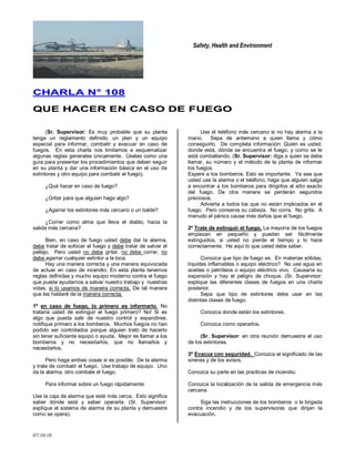 Safety, Health and Environment
07/10/10
CCHHAARRLLAA NN°° 110088
QQUUEE HHAACCEERR EENN CCAASSOO DDEE FFUUEEGGOO
(Sr. Supervisor: Es muy probable que su planta
tenga un reglamento definido, un plan y un equipo
especial para informar, combatir y evacuar en caso de
fuegos. En esta charla nos limitamos a esquematizar
algunas reglas generales únicamente. Úselas como una
guía para presentar los procedimientos que deben seguir
en su planta y dar una información básica en el uso de
extintores y otro equipo para combatir el fuego).
¿Qué hacer en caso de fuego?
¿Gritar para que alguien haga algo?
¿Agarrar los extintores más cercano o un balde?
¿Correr como alma que lleva el diablo, hacia la
salida más cercana?
Bien, en caso de fuego usted debe dar la alarma,
debe tratar de sofocar el fuego y debe tratar de salvar el
pellejo. Pero usted no debe gritar, no debe correr, no
debe agarrar cualquier extintor a la loca.
Hay una manera correcta y una manera equivocada
de actuar en caso de incendio. En esta planta tenemos
reglas definidas y mucho equipo moderno contra el fuego
que puede ayudarnos a salvar nuestro trabajo y nuestras
vidas, si lo usamos de manera correcta. De tal manera
que les hablaré de la manera correcta.
1º en caso de fuego, lo primero es informarlo. No
trataría usted de extinguir el fuego primero? No! Si es
algo que pueda salir de nuestro control y expandirse,
notifique primero a los bomberos. Muchos fuegos no han
podido ser controlados porque alguien trató de hacerlo
sin tener suficiente equipo o ayuda. Mejor es llamar a los
bomberos y no necesitarlos, que no llamarlos y
necesitarlos.
Pero haga ambas cosas si es posible. De la alarma
y trate de combatir el fuego. Use trabajo de equipo. Uno
da la alarma, otro combate el fuego.
Para informar sobre un fuego rápidamente:
Use la caja de alarma que esté más cerca. Esto significa
saber dónde está y saber operarla. (Sr. Supervisor:
explique el sistema de alarma de su planta y demuestre
como se opera).
Use el teléfono más cercano si no hay alarma a la
mano. Sepa de antemano a quien llama y cómo
conseguirlo. De completa información: Quién es usted,
donde está, dónde se encuentra el fuego, y como se le
está combatiendo. (Sr. Supervisor: diga a quien se debe
llamar, su número y el método de la planta de informar
los fuegos.
Espere a los bomberos. Esto es importante. Ya sea que
usted use la alarma o el teléfono, haga que alguien salga
a encontrar a los bomberos para dirigirlos al sitio exacto
del fuego. De otra manera se perderán segundos
preciosos.
Advierta a todos los que no están implicados en el
fuego. Pero conserve su cabeza. No corra. No grite. A
menudo el pánico causa más daños que el fuego.
2º Trate de extinguir el fuego. La mayoría de los fuegos
empiezan en pequeño y pueden ser fácilmente
extinguidos, si usted no pierde el tiempo y lo hace
correctamente. He aquí lo que usted debe saber.
Conozca que tipo de fuego es. En materias sólidas,
líquidas inflamables o equipo eléctrico? No use agua en
aceites o petróleos o equipo eléctrico vivo. Causaría su
expansión y hay el peligro de choque. (Sr. Supervisor:
explique las diferentes clases de fuegos en una charla
posterior.
Sepa que tipo de extintores debe usar en las
distintas clases de fuego.
Conozca donde están los extintores.
Conozca como operarlos.
(Sr. Supervisor: en otra reunión demuestre el uso
de los extintores.
3º Evacue con seguridad. Conozca el significado de las
sirenas y de los avisos.
Conozca su parte en las practicas de incendio.
Conozca la localización de la salida de emergencia más
cercana.
Siga las instrucciones de los bomberos o la brigada
contra incendio y de los supervisores que dirijan la
evacuación.
 